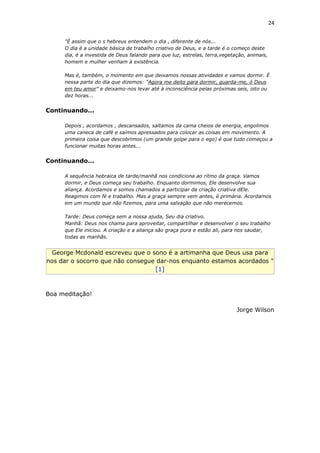 24
"É assim que o s hebreus entendem o dia , diferente de nós...
O dia é a unidade básica de trabalho criativo de Deus, e a tarde é o começo deste
dia, é a investida de Deus falando para que luz, estrelas, terra,vegetação, animais,
homem e mulher venham à existência.
Mas é, também, o momento em que deixamos nossas atividades e vamos dormir. È
nessa parte do dia que dizemos: "Agora me deito para dormir, guarda-me, ó Deus
em teu amor" e deixamo-nos levar até à inconsciência pelas próximas seis, oito ou
dez horas...
Continuando...
Depois , acordamos , descansados, saltamos da cama cheios de energia, engolimos
uma caneca de café e saímos apressados para colocar as coisas em movimento. A
primeira coisa que descobrimos (um grande golpe para o ego) é que tudo começou a
funcionar muitas horas antes...
Continuando...
A sequência hebraica de tarde/manhã nos condiciona ao ritmo da graça. Vamos
dormir, e Deus começa seu trabalho. Enquanto dormimos, Ele desenvolve sua
aliança. Acordamos e somos chamados a participar da criação criativa dEle.
Reagimos com fé e trabalho. Mas a graça sempre vem antes, é primária. Acordamos
em um mundo que não fizemos, para uma salvação que não merecemos.
Tarde: Deus começa sem a nossa ajuda, Seu dia criativo.
Manhã: Deus nos chama para aproveitar, compartilhar e desenvolver o seu trabalho
que Ele iniciou. A criação e a aliança são graça pura e estão ali, para nos saudar,
todas as manhãs.
George Mcdonald escreveu que o sono é a artimanha que Deus usa para
nos dar o socorro que não consegue dar-nos enquanto estamos acordados "
[1]
Boa meditação!
Jorge Wilson
 