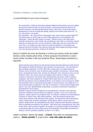 25
A fome e a fartura - e entre elas, eu!
A responsabilidade de quem acha um banquete
Por causa disso, a falta de alimentos naquela cidade foi tão grande, que uma cabeça
de jumento custava quase um quilo de prata, e duzentos gramas de esterco de
pomba custavam uns sessenta gramas de prata. Certo dia o rei de Israel estava
passando por cima da muralha da cidade, quando uma mulher gritou para ele: -Ó
rei, meu senhor, me ajude!
Ele respondeu: -Se o Deus Eterno não ajudar você, como é que eu posso ajudá-la?
Você pensa que eu tenho trigo ou vinho? Mas diga qual é o seu problema. Ela
respondeu: -Outro dia esta mulher me disse: "Vamos comer o seu filho hoje e
amanhã comeremos o meu”.Então nós cozinhamos o meu filho e o comemos. No dia
seguinte eu disse que era a vez de comermos o filho dela, mas ela o escondeu! Ao
ouvir isso, o rei rasgou as suas roupas em sinal de desgosto, e as pessoas que
estavam perto da muralha viram que por baixo das suas roupas ele estava vestido
com saco de pano grosseiro. (2 Reis 6:24-30 BLH)
Esta é a história do cerco de Samaria e a fome que tomou conta da cidade
devido a estar sitiada pelos sírios. A fome grassava ferozmente e o povo
comia coisas imundas e até seus próprios filhos. Nessa época aconteceu o
seguinte:
Quatro homens que sofriam de uma terrível doença da pele estavam do lado de fora
dos portões da cidade de Samaria. Eles disseram uns aos outros: -Por que ficamos
aqui sentados esperando a morte? Não vale a pena entrar na cidade porque lá
iríamos morrer de fome; mas, se ficarmos aqui, também morreremos. Vamos então
para o acampamento dos sírios. Se eles nos deixarem viver, ficaremos vivos; se nos
matarem, bem, nós vamos morrer de qualquer jeito mesmo. E assim, quando
começou a escurecer, eles foram até o acampamento dos sírios. Porém, quando
chegaram, não havia ninguém lá. O Deus Eterno havia feito os sírios ouvirem um
barulho que parecia o de um grande exército, com cavalos e carros de guerra. Então
eles pensaram que o rei de Israel havia pago os reis dos heteus e dos egípcios e os
seus exércitos para os atacarem. Por isso, ao anoitecer, os sírios haviam fugido para
salvar a sua vida, abandonando as barracas, os cavalos e jumentos e deixando o
acampamento como estava.
Quando os quatro homens chegaram ao acampamento, entraram numa barraca,
comeram e beberam do que havia ali e pegaram a prata, o ouro e as roupas que
acharam. Depois saíram e esconderam tudo. Aí voltaram, entraram em outra barraca
e fizeram a mesma coisa. Mas então disseram: -Nós não estamos agindo bem!
Temos boas notícias e não devíamos ficar calados. Se esperarmos até amanhã para
contar, certamente seremos castigados. Vamos agora mesmo contar isso lá no
palácio. Então saíram do acampamento dos sírios, voltaram para Samaria e gritaram
para os guardas que estavam nos portões: -Nós fomos até o acampamento dos sírios
e não vimos, nem ouvimos ninguém. Os cavalos e os jumentos estão lá amarrados, e
as barracas estão do mesmo jeito que os sírios deixaram! Os guardas anunciaram a
notícia, e ela foi contada no palácio. (2 Reis 7:3-11 BLH)
Vejam o cenário: dentro da cidade – a fome. Fora dela um acampamento
vazio e... Muita comida! E o que é pior: uma não sabe da outra!
 