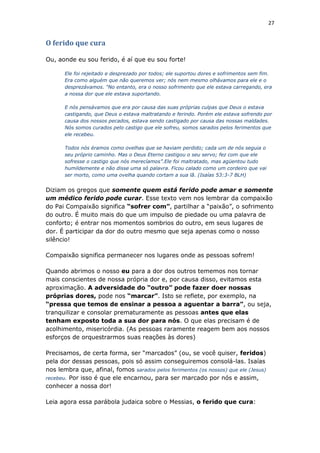 27
O ferido que cura
Ou, aonde eu sou ferido, é aí que eu sou forte!
Ele foi rejeitado e desprezado por todos; ele suportou dores e sofrimentos sem fim.
Era como alguém que não queremos ver; nós nem mesmo olhávamos para ele e o
desprezávamos. "No entanto, era o nosso sofrimento que ele estava carregando, era
a nossa dor que ele estava suportando.
E nós pensávamos que era por causa das suas próprias culpas que Deus o estava
castigando, que Deus o estava maltratando e ferindo. Porém ele estava sofrendo por
causa dos nossos pecados, estava sendo castigado por causa das nossas maldades.
Nós somos curados pelo castigo que ele sofreu, somos sarados pelos ferimentos que
ele recebeu.
Todos nós éramos como ovelhas que se haviam perdido; cada um de nós seguia o
seu próprio caminho. Mas o Deus Eterno castigou o seu servo; fez com que ele
sofresse o castigo que nós merecíamos”.Ele foi maltratado, mas agüentou tudo
humildemente e não disse uma só palavra. Ficou calado como um cordeiro que vai
ser morto, como uma ovelha quando cortam a sua lã. (Isaías 53:3-7 BLH)
Diziam os gregos que somente quem está ferido pode amar e somente
um médico ferido pode curar. Esse texto vem nos lembrar da compaixão
do Pai Compaixão significa “sofrer com”, partilhar a “paixão”, o sofrimento
do outro. É muito mais do que um impulso de piedade ou uma palavra de
conforto; é entrar nos momentos sombrios do outro, em seus lugares de
dor. É participar da dor do outro mesmo que seja apenas como o nosso
silêncio!
Compaixão significa permanecer nos lugares onde as pessoas sofrem!
Quando abrimos o nosso eu para a dor dos outros tememos nos tornar
mais conscientes de nossa própria dor e, por causa disso, evitamos esta
aproximação. A adversidade do “outro” pode fazer doer nossas
próprias dores, pode nos “marcar”. Isto se reflete, por exemplo, na
“pressa que temos de ensinar a pessoa a aguentar a barra”, ou seja,
tranquilizar e consolar prematuramente as pessoas antes que elas
tenham exposto toda a sua dor para nós. O que elas precisam é de
acolhimento, misericórdia. (As pessoas raramente reagem bem aos nossos
esforços de orquestrarmos suas reações às dores)
Precisamos, de certa forma, ser “marcados” (ou, se você quiser, feridos)
pela dor dessas pessoas, pois só assim conseguiremos consolá-las. Isaías
nos lembra que, afinal, fomos sarados pelos ferimentos (os nossos) que ele (Jesus)
recebeu. Por isso é que ele encarnou, para ser marcado por nós e assim,
conhecer a nossa dor!
Leia agora essa parábola judaica sobre o Messias, o ferido que cura:
 