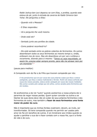 28
Rabbi Joshua ben Levi deparou-se com Elias, o profeta, quando este
estava de pé, junto à entrada da caverna de Rabbi Simeron ben
Yohai. Ele perguntou a Elias:
- Quando virá o Messias?
- E Elias respondeu:
- Vá e pergunte-lhe você mesmo.
- Onde está ele?
- Sentado junto aos portões da cidade.
- Como poderei reconhecê-lo?
- Ele está sentado entre os pobres cobertos de ferimentos. Os outros
desenfaixam todos os seus ferimentos ao mesmo tempo e, então,
enfaixam-nos de novo. Mas ele desenfaixa um por vez e enfaixa-o
novamente, dizendo para si mesmo: “Talvez eu seja requisitado; se
assim for, preciso estar sempre pronto, para não me atrasar nem por
um momento”.*
(pausa para meditar)
A Compaixão vem do Pai e do Filho que tiveram compaixão por nós:
E nós pensávamos que era por causa das suas próprias culpas que Deus o estava
castigando, que Deus o estava maltratando e ferindo. Porém ele estava sofrendo por
causa dos nossos pecados, estava sendo castigado por causa das nossas maldades.
Nós somos curados pelo castigo que ele sofreu, somos sarados pelos ferimentos que
ele recebeu.
Só acolheremos a dor do “outro” quando aceitarmos a nossa própria dor e
pararmos de negar nossas perdas. Quem quiser convidar os outros a se
libertar de suas dores deve não só cuidar de seus próprios ferimentos e dos
ferimentos do outro, mas também a fazer de seus ferimentos uma fonte
maior do poder da cura.
Não é importante que as minhas feridas cicatrizem; devem, ao invés, ser
transformadas. Só terei compaixão quando me permitir ser usados pelo
amor do Pai em benefício de outros. E só ministrarei aos irmãos quando os
ajudar a partilhar a sua dor e fazer contato com o nosso Pai, que é a fonte
de vida e de cura.
 