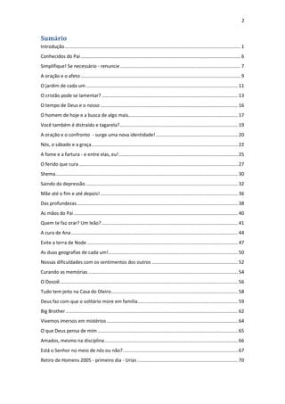 2
Sumário
Introdução..................................................................................................................................... 1
Conhecidos do Pai......................................................................................................................... 6
Simplifique! Se necessário - renuncie ........................................................................................... 7
A oração e o afeto......................................................................................................................... 9
O jardim de cada um................................................................................................................... 11
O cristão pode se lamentar? ....................................................................................................... 13
O tempo de Deus e o nosso ........................................................................................................ 16
O homem de hoje e a busca de algo mais................................................................................... 17
Você também é distraído e tagarela? ......................................................................................... 19
A oração e o confronto - surge uma nova identidade!.............................................................. 20
Nós, o sábado e a graça............................................................................................................... 22
A fome e a fartura - e entre elas, eu!.......................................................................................... 25
O ferido que cura ........................................................................................................................ 27
Shema.......................................................................................................................................... 30
Saindo da depressão ................................................................................................................... 32
Mãe até o fim e até depois! ........................................................................................................ 36
Das profundezas.......................................................................................................................... 38
As mãos do Pai ............................................................................................................................ 40
Quem te faz orar? Um leão? ....................................................................................................... 41
A cura de Ana .............................................................................................................................. 44
Evite a terra de Node .................................................................................................................. 47
As duas geografias de cada um!.................................................................................................. 50
Nossas dificuldades com os sentimentos dos outros ................................................................. 52
Curando as memórias ................................................................................................................. 54
O Dossiê....................................................................................................................................... 56
Tudo tem jeito na Casa do Oleiro................................................................................................ 58
Deus faz com que o solitário more em família............................................................................ 59
Big Brother .................................................................................................................................. 62
Vivemos imersos em mistérios ................................................................................................... 64
O que Deus pensa de mim .......................................................................................................... 65
Amados, mesmo na disciplina..................................................................................................... 66
Está o Senhor no meio de nós ou não?....................................................................................... 67
Retiro de Homens 2005 - primeiro dia - Urias ............................................................................ 70
 