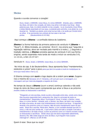 30
Shema
Quando o ouvido convence o coração!
Ouve, Israel, o SENHOR, nosso Deus, é o único SENHOR. Amarás, pois, o SENHOR,
teu Deus, de todo o teu coração, de toda a tua alma e de toda a tua força. Estas
palavras que, hoje, te ordeno estarão no teu coração; tu as inculcarás a teus filhos,
e delas falarás assentado em tua casa, e andando pelo caminho, e ao deitar-te, e ao
levantar-te. Também as atarás como sinal na tua mão, e te serão por frontal entre
os olhos. E as escreverás nos umbrais de tua casa e nas tuas
portas. (Deuteronômio 6:4-9 RA)
Aqui começa o Shema – a confissão básica do Judaísmo.
Shema é a forma hebraica da primeira palavra do versículo 4 (Shema =
“Ouve”). A Bíblia Anotada, ao comentar Dt.6:4 nos ensina que “segundo a
legislação rabínica, deve ser recitado pela manhã e à noite.(...) Segundo a
tradição rabínica, o Shema consistia apenas do versículo 4 em sua forma
original, sendo expandido mais tarde de modo a incluir os versículos 5-9,
11:13-21, e Nm 15:37-41”.
Versículo 4 : Ouve, Israel, o SENHOR, nosso Deus, é o único SENHOR..
No início do cap. 6 de Deuteronômio Deus apresenta Seus “mandamentos,
estatutos e juízos” para o povo para que bem te suceda e muito te multipliques na
terra que mana leite e mel (v.3).
O Shema começa com ouvir e logo depois dá a ordem para amar. Sugere-
nos o mesmo de Romanos 10:17: Portanto, a fé vem por ouvir a mensagem, e a
mensagem vem por meio da pregação a respeito de Cristo.
No tempo de Jesus o Shema (ouvir e amar) continua valendo e não está
longe do reino de Deus quem compreende que amar a Deus e ao próximo
excede a todos os holocaustos e sacrifícios.
“Chegando um dos escribas, tendo ouvido a discussão entre eles, vendo como Jesus
lhes houvera respondido bem, perguntou-lhe: Qual é o principal de todos os
mandamentos? Respondeu Jesus: O principal é: Ouve, ó Israel, o Senhor, nosso
Deus, é o único Senhor! Amarás, pois, o Senhor, teu Deus, de todo o teu coração,
de toda a tua alma, de todo o teu entendimento e de toda a tua força. O segundo é:
Amarás o teu próximo como a ti mesmo. Não há outro mandamento maior do que
estes. Disse-lhe o escriba: Muito bem, Mestre, e com verdade disseste que ele é o
único, e não há outro senão ele, e que amar a Deus de todo o coração e de todo o
entendimento e de toda a força, e amar ao próximo como a si mesmo excede a todos
os holocaustos e sacrifícios. Vendo Jesus que ele havia respondido sabiamente,
declarou-lhe: Não estás longe do reino de Deus. E já ninguém mais ousava
interrogá-lo”. (Marcos 12:28-34 RA)
Quem é esse Deus que eu ouço?
 