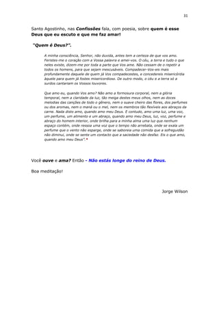 31
Santo Agostinho, nas Confissões fala, com poesia, sobre quem é esse
Deus que eu escuto e que me faz amar!
“Quem é Deus?”.
A minha consciência, Senhor, não duvida, antes tem a certeza de que vos amo.
Feristes-me o coração com a Vossa palavra e amei-vos. O céu, a terra e tudo o que
neles existe, dizem-me por toda a parte que Vos ame. Não cessam de o repetir a
todos os homens, para que sejam inescusáveis. Compadecer-Vos-eis mais
profundamente daquele de quem já Vos compadecestes, e concedereis misericórdia
àquele para quem já fostes misericordioso. De outro modo, o céu e a terra só a
surdos cantariam os Vossos louvores.
Que amo eu, quando Vos amo? Não amo a formosura corporal, nem a glória
temporal, nem a claridade da luz, tão meiga destes meus olhos, nem as doces
melodias das canções de todo o gênero, nem o suave cheiro das flores, dos perfumes
ou dos aromas, nem o maná ou o mel, nem os membros tão flexíveis aos abraços da
carne. Nada disto amo, quando amo meu Deus. E contudo, amo uma luz, uma voz,
um perfume, um alimento e um abraço, quando amo meu Deus, luz, voz, perfume e
abraço do homem interior, onde brilha para a minha alma uma luz que nenhum
espaço contém, onde ressoa uma voz que o tempo não arrebata, onde se exala um
perfume que o vento não esparge, onde se saboreia uma comida que a sofreguidão
não diminui, onde se sente um contacto que a saciedade não desfaz. Eis o que amo,
quando amo meu Deus”.*
Você ouve e ama? Então - Não estás longe do reino de Deus.
Boa meditação!
Jorge Wilson
 
