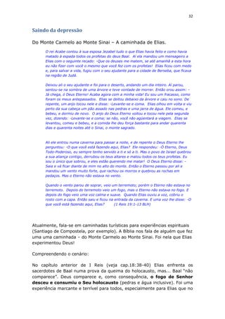 32
Saindo da depressão
Do Monte Carmelo ao Monte Sinai – A caminhada de Elias.
O rei Acabe contou à sua esposa Jezabel tudo o que Elias havia feito e como havia
matado à espada todos os profetas do deus Baal. Aí ela mandou um mensageiro a
Elias com o seguinte recado: -Que os deuses me matem, se até amanhã a esta hora
eu não fizer com você o mesmo que você fez com os profetas! Elias ficou com medo
e, para salvar a vida, fugiu com o seu ajudante para a cidade de Berseba, que ficava
na região de Judá.
Deixou ali o seu ajudante e foi para o deserto, andando um dia inteiro. Aí parou,
sentou-se na sombra de uma árvore e teve vontade de morrer. Então orou assim: -
Já chega, ó Deus Eterno! Acaba agora com a minha vida! Eu sou um fracasso, como
foram os meus antepassados. Elias se deitou debaixo da árvore e caiu no sono. De
repente, um anjo tocou nele e disse: -Levante-se e coma. Elias olhou em volta e viu
perto da sua cabeça um pão assado nas pedras e uma jarra de água. Ele comeu, e
bebeu, e dormiu de novo. O anjo do Deus Eterno voltou e tocou nele pela segunda
vez, dizendo: -Levante-se e coma; se não, você não agüentará a viagem. Elias se
levantou, comeu e bebeu, e a comida lhe deu força bastante para andar quarenta
dias e quarenta noites até o Sinai, o monte sagrado.
Ali ele entrou numa caverna para passar a noite, e de repente o Deus Eterno lhe
perguntou: -O que você está fazendo aqui, Elias? Ele respondeu: -Ó Eterno, Deus
Todo-Poderoso, eu sempre tenho servido a ti e só a ti. Mas o povo de Israel quebrou
a sua aliança contigo, derrubou os teus altares e matou todos os teus profetas. Eu
sou o único que sobrou, e eles estão querendo me matar! O Deus Eterno disse: -
Saia e vá ficar diante de mim no alto do monte. Então o Eterno passou por ali e
mandou um vento muito forte, que rachou os morros e quebrou as rochas em
pedaços. Mas o Eterno não estava no vento.
Quando o vento parou de soprar, veio um terremoto; porém o Eterno não estava no
terremoto. Depois do terremoto veio um fogo, mas o Eterno não estava no fogo. E
depois do fogo veio uma voz calma e suave. Quando Elias ouviu a voz, cobriu o
rosto com a capa. Então saiu e ficou na entrada da caverna. E uma voz lhe disse: -O
que você está fazendo aqui, Elias? (1 Reis 19:1-13 BLH)
Atualmente, fala-se em caminhadas turísticas para experiências espirituais
(Santiago de Compostela, por exemplo). A Bíblia nos fala de alguém que fez
uma uma caminhada – do Monte Carmelo ao Monte Sinai. Foi nela que Elias
experimentou Deus!
Compreendendo o cenário:
No capítulo anterior de I Reis (veja cap.18:38-40) Elias enfrenta os
sacerdotes de Baal numa prova da queima do holocausto, mas... Baal “não
comparece”. Deus comparece e, como consequência, o fogo de Senhor
desceu e consumiu o Seu holocausto (pedras e água inclusive). Foi uma
experiência marcante e terrível para todos, especialmente para Elias que no
 