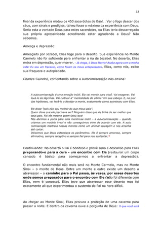 33
final da experiência matou os 450 sacerdotes de Baal. . Ver o fogo descer dos
céus, com sinais e prodígios, talvez fosse o máximo da experiência com Deus.
Seria esta a vontade Deus para estes sacerdotes, ou Elias teria descarregado
sua própria agressividade acreditando estar agradando a Deus? Não
sabemos.
Ameaça e depressão:
Ameaçado por Jezabel, Elias foge para o deserto. Sua experiência no Monte
Carmelo não foi suficiente para enfrentar a ira de Jezabel. No deserto, Elias
entra em depressão, quer morrer. - Já chega, ó Deus Eterno! Acaba agora com a minha
vida! Eu sou um fracasso, como foram os meus antepassados. Elias, como nós, exibe
sua fraqueza e autopiedade.
Charles Swindoll, comentando sobre a autocomiseração nos ensina:
A autocomiseração é uma emoção inútil. Ela vai mentir para você. Vai exagerar. Vai
levá-lo às lágrimas. Vai cultivar a” mentalidade de vítima “em sua cabeça. E, na pior
das hipóteses, vai levá-lo a desejar a morte, exatamente como aconteceu com Elias.
Ele disse ”pois não sou melhor do que meus pais”.
Quem disse que ele precisava ser? Ninguém disse que ele tinha de ser melhor que
seus pais. Foi ele mesmo quem falou isso!
Nós abrimos a porta para esta mentirosa inútil – a autocomiseração – quando
criamos um modelo irreal e não conseguimos viver de acordo com ele. A auto
comiseração maltrata nossas mentes como um animal selvagem e nos arranha
até cortar.
Deixemos que Deus estabeleça os parâmetros. Ele é sempre amoroso, sempre
afirmativo, sempre receptivo e sempre fiel para nos sustentar.*
Continuando: No deserto o Pai é bondoso e provê sono e descanso para Elias
preparando-o para a cura - um encontro com Ele (restaurar um corpo
cansado é básico para começarmos a enfrentar a depressão).
O encontro fundamental não mais será no Monte Carmelo, mas no Monte
Sinai – o monte de Deus. Entre um monte e outro existe um deserto a
atravessar – o caminho para o Pai passa, às vezes. por esses desertos
onde somos preparados para o encontro com Ele (não foi diferente com
Elias, nem é conosco). Elias teve que atravessar esse deserto mas foi
exatamente ali que experimentou o sustento do Pai na hora difícil.
Ao chegar ao Monte Sinai, Elias procura a proteção de uma caverna para
passar a noite. E dentro da caverna ouve a pergunta de Deus: O que você está
 