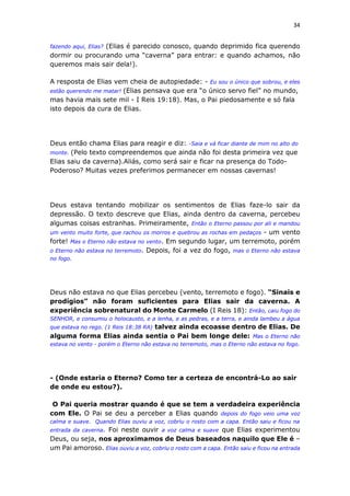 34
fazendo aqui, Elias? (Elias é parecido conosco, quando deprimido fica querendo
dormir ou procurando uma “caverna” para entrar: e quando achamos, não
queremos mais sair dela!).
A resposta de Elias vem cheia de autopiedade: - Eu sou o único que sobrou, e eles
estão querendo me matar! (Elias pensava que era “o único servo fiel” no mundo,
mas havia mais sete mil - I Reis 19:18). Mas, o Pai piedosamente e só fala
isto depois da cura de Elias.
Deus então chama Elias para reagir e diz: -Saia e vá ficar diante de mim no alto do
monte. (Pelo texto compreendemos que ainda não foi desta primeira vez que
Elias saiu da caverna).Aliás, como será sair e ficar na presença do Todo-
Poderoso? Muitas vezes preferimos permanecer em nossas cavernas!
Deus estava tentando mobilizar os sentimentos de Elias faze-lo sair da
depressão. O texto descreve que Elias, ainda dentro da caverna, percebeu
algumas coisas estranhas. Primeiramente, Então o Eterno passou por ali e mandou
um vento muito forte, que rachou os morros e quebrou as rochas em pedaços - um vento
forte! Mas o Eterno não estava no vento. Em segundo lugar, um terremoto, porém
o Eterno não estava no terremoto. Depois, foi a vez do fogo, mas o Eterno não estava
no fogo.
Deus não estava no que Elias percebeu (vento, terremoto e fogo). “Sinais e
prodígios” não foram suficientes para Elias sair da caverna. A
experiência sobrenatural do Monte Carmelo (I Reis 18): Então, caiu fogo do
SENHOR, e consumiu o holocausto, e a lenha, e as pedras, e a terra, e ainda lambeu a água
que estava no rego. (1 Reis 18:38 RA) talvez ainda ecoasse dentro de Elias. De
alguma forma Elias ainda sentia o Pai bem longe dele: Mas o Eterno não
estava no vento - porém o Eterno não estava no terremoto, mas o Eterno não estava no fogo.
- (Onde estaria o Eterno? Como ter a certeza de encontrá-Lo ao sair
de onde eu estou?).
O Pai queria mostrar quando é que se tem a verdadeira experiência
com Ele. O Pai se deu a perceber a Elias quando depois do fogo veio uma voz
calma e suave. Quando Elias ouviu a voz, cobriu o rosto com a capa. Então saiu e ficou na
entrada da caverna. Foi neste ouvir a voz calma e suave que Elias experimentou
Deus, ou seja, nos aproximamos de Deus baseados naquilo que Ele é –
um Pai amoroso. Elias ouviu a voz, cobriu o rosto com a capa. Então saiu e ficou na entrada
 