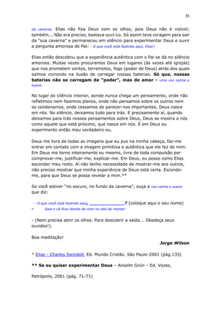 35
da caverna. Elias não fixa Deus com os olhos, pois Deus não é visível;
também... Não era preciso, bastava ouvi-Lo. Só assim teve coragem para sair
da “sua caverna” e permaneceu em silêncio para experimentar Deus e ouvir
a pergunta amorosa do Pai: - O que você está fazendo aqui, Elias?
Elias então descobriu que a experiência autêntica com o Pai se dá no silêncio
amoroso. Muitas vezes procuramos Deus em lugares (às vezes até igrejas)
que nos prometem ventos, terremotos, fogo (poder de Deus) atrás dos quais
saímos correndo na ilusão de carregar nossas baterias. Só que, nossas
baterias não se carregam de “poder”, mas de amor - uma voz calma e
suave.
No lugar do silêncio interior, aonde nunca chega um pensamento, onde não
refletimos nem fazemos planos, onde não pensamos sobre os outros nem
os condenamos, onde cessamos de parecer-nos importantes, Deus nasce
em nós. No silêncio, deixamos tudo para trás. E precisamente aí, quando
deixamos para trás nossos pensamentos sobre Deus, Deus se mostra a nós
como aquele que está próximo, que nasce em nós. E em Deus eu
experimento então meu verdadeiro eu.
Deus me livra de todas as imagens que eu pus na minha cabeça, faz-me
entrar em contato com a imagem primitiva e autêntica que ele fez de mim.
Em Deus me torno inteiramente eu mesmo, livre de toda compulsão por
comprovar-me, justificar-me, explicar-me. Em Deus, eu posso como Elias
esconder meu rosto. Aí não tenho necessidade de mostrar-me aos outros,
não preciso mostrar que minha experiência de Deus está certa. Escondo-
me, para que Deus se possa revelar a mim.**
Se você estiver “no escuro, no fundo da caverna”, ouça a voz calma e suave
que diz:
- O que você está fazendo aqui, ____________? (coloque aqui o seu nome)
- Saia e vá ficar diante de mim no alto do monte!
- (Nem precisa abrir os olhos. Para descobrir a saída... Obedeça seus
ouvidos!).
Boa meditação!
Jorge Wilson
* Elias - Charles Swindoll. Ed. Mundo Cristão. São Paulo-2001 (pág.135)
** Se eu quiser experimentar Deus – Anselm Grün – Ed. Vozes,
Petrópolis, 2001 (pág. 71-71)
 