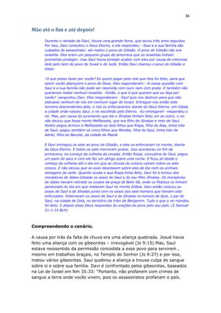 36
Mãe até o fim e até depois!
Durante o reinado de Davi, houve uma grande fome, que durou três anos seguidos.
Por isso, Davi consultou o Deus Eterno, e ele respondeu: -Saul e a sua família são
culpados de assassinato: ele matou o povo de Gibeão. O povo de Gibeão não era
israelita. Eles eram um pequeno grupo de amorreus que os israelitas tinham
prometido proteger; mas Saul havia tentado acabar com eles por causa do interesse
dele pelo bem do povo de Israel e de Judá. Então Davi chamou o povo de Gibeão e
disse:
-O que posso fazer por vocês? Eu quero pagar pelo mal que lhes foi feito, para que
assim vocês abençoem o povo de Deus. Eles responderam: -A nossa questão com
Saul e a sua família não pode ser resolvida com ouro nem com prata. E também não
queremos matar nenhum israelita. -Então, o que é que querem que eu faça por
vocês? -perguntou Davi. Eles responderam: -Saul quis nos destruir para que não
sobrasse nenhum de nós em nenhum lugar de Israel. Entregue-nos então sete
homens descendentes dele, e nós os enforcaremos diante do Deus Eterno, em Gibeá,
a cidade onde nasceu Saul, o rei escolhido pelo Eterno. -Eu entregarei! -respondeu o
rei. Mas, por causa do juramento que ele e Jônatas tinham feito um ao outro, o rei
não deixou que fosse morto Mefibosete, que era filho de Jônatas e neto de Saul.
Porém pegou Armoni e Mefibosete-os dois filhos que Rispa, filha de Aías, tinha tido
de Saul; pegou também os cinco filhos que Merabe, filha de Saul, tinha tido de
Adriel, filho de Barzilai, da cidade de Meolá.
E Davi entregou os sete ao povo de Gibeão, e eles os enforcaram no monte, diante
do Deus Eterno. E todos os sete morreram juntos. Isso aconteceu no fim da
primavera, no começo da colheita da cevada. Então Rispa, concubina de Saul, pegou
um pano de saco e com ele fez um abrigo sobre uma rocha. E ficou ali desde o
começo da colheita até o dia em que as chuvas do outono caíram sobre os sete
corpos. E não deixou que as aves descessem sobre eles de dia nem os animais
selvagens de noite. Quando soube o que Rispa tinha feito, Davi foi e tomou dos
moradores de Jabes-Gileade os ossos de Saul e do seu filho Jônatas. Os moradores
de Jabes haviam retirado os corpos da praça de Bete-Sã, onde os filisteus os tinham
pendurado no dia em que mataram Saul no monte Gilboa. Davi então colocou os
ossos de Saul e de Jônatas junto com os ossos dos sete homens que haviam sido
enforcados. Enterraram os ossos de Saul e de Jônatas no túmulo de Quis, o pai de
Saul, na cidade de Zela, no território da tribo de Benjamim. Tudo o que o rei mandou
foi feito. E depois disso Deus respondeu às orações do povo pelo seu país. (2 Samuel
21:1-14 BLH)
Compreendendo o cenário.
A causa por trás da falta de chuva era uma aliança quebrada. Josué havia
feito uma aliança com os gibeonitas – irrevogável (Js 9:15).Mas, Saul
estava resssentido da permissão concedida a esse povo para servirem ,
mesmo em trabalhos braçais, no Templo do Senhor (Js 9:27) e por isso,
matou vários gibeonitas. Saul quebrou a aliança e trouxe culpa de sangue
sobre si e sobre sua família. Davi é confrontado pelos gibeonitas, baseados
na Lei de Israel em Nm 35:33: “Portanto, não profanem com crimes de
sangue a terra onde vocês vivem, pois os assassinatos profanam o país.
 