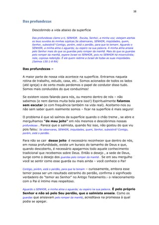 38
Das profundezas
Descobrindo a vida abaixo da superfície
Das profundezas clamo a ti, SENHOR. Escuta, Senhor, a minha voz; estejam alertas
os teus ouvidos às minhas súplicas.Se observares, SENHOR, iniqüidades, quem,
Senhor, subsistirá? Contigo, porém, está o perdão, para que te temam. Aguardo o
SENHOR, a minha alma o aguarda; eu espero na sua palavra. A minha alma anseia
pelo Senhor mais do que os guardas pelo romper da manhã. Mais do que os guardas
pelo romper da manhã, espere Israel no SENHOR, pois no SENHOR há misericórdia;
nele, copiosa redenção. É ele quem redime a Israel de todas as suas iniqüidades.
(Salmos 130:1-8 RA)
Das profundezas –
A maior parte de nossa vida acontece na superfície. Entramos naquela
rotina de trabalho, estudo, casa, etc.. Somos acionados de todos os lados
(até igreja) e de certo modo perdemos o papel de condutor disso tudo.
Somos mais conduzidos do que conduzimos!
Se existem vozes falando para nós, ou mesmo dentro de nós – não
sabemos (e nem damos muita bola para isso!) Espiritualmente falamos
sem escutar (e com frequência também na vida real). Aceitamo-nos ou
não sem saber quem realmente somos – ficar na superfície é mais seguro!
O problema é que só saímos da superfície quando o chão treme , se abre e
mergulhamos "de mau jeito" em nós mesmos e descobrimos nossas
profundezas . Parece que o salmista, quando fez isso, não gostou do que viu
pois falou: Se observares, SENHOR, iniquidades, quem, Senhor, subsistirá? Contigo,
porém, está o perdão.
Para não se cair desse jeito é necessário reconhecer que dentro de nós,
em nossa profundidade, existe um buraco do tamanho de Deus e que,
quando descoberto, é necessário apagarmos todo aquele conhecimento
tradicional que recebemos sobre Deus. Então o desejo , a sede de Deus,
surge como o desejo dos guardas pelo romper da manhã . Se em seu mergulho
você se sentir como esse guarda ou mais ainda – você conhece o Pai!
Contigo, porém, está o perdão, para que te temam – curiosamente, embora esse
temor possa ser um resultado estranho do perdão, confirma o significado
verdadeiro do "temor ao Senhor" no Antigo Testamento.- o relacionamento
com o Pai é íntimo mas respeitoso.
Aguardo o SENHOR, a minha alma o aguarda; eu espero na sua palavra. É pelo próprio
Senhor e não só pelo Seu perdão, que o salmista anseia. Como os
guardas que ansiavam pelo romper da manhã, acreditava na promessa à qual
podia se apegar.
 