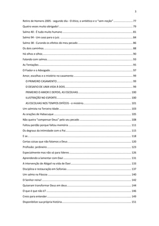 3
Retiro de Homens 2005 - segundo dia - O ético, o antiético e o “sem-noção” .......................... 77
Quatro vezes muito obrigado! .................................................................................................... 79
Salmo 40 - É tudo muito humano ............................................................................................... 81
Salmo 94 - Um caso para o juiz. .................................................................................................. 84
Salmo 38 - Curando os efeitos do meu pecado .......................................................................... 86
Os dois caminhos ........................................................................................................................ 88
Há olhos e olhos.......................................................................................................................... 90
Falando com salmos.................................................................................................................... 93
As Tentações ............................................................................................................................... 95
O Fiador e o Advogado................................................................................................................ 97
Amor, escolhas e o mistério no casamento................................................................................ 99
O PRIMEIRO CASAMENTO....................................................................................................... 99
O DESAFIO DE UMA VIDA À DOIS............................................................................................ 99
PRIMEIRO O AMOR E DEPOIS, AS ESCOLHAS........................................................................ 100
ILUSTRAÇÃO NO ESPORTE..................................................................................................... 100
AS ESCOLHAS NOS TEMPOS DIFÍCEIS - o mistério................................................................. 101
Um salmista na Terceira Idade.................................................................................................. 103
As orações de Habacuque......................................................................................................... 105
Não queira “compensar Deus” pelo seu pecado ...................................................................... 108
Faltou perdão porque faltou memória ..................................................................................... 111
Os degraus da intimidade com o Pai......................................................................................... 115
E se... ......................................................................................................................................... 118
Certas coisas que não falamos a Deus ...................................................................................... 120
Profissão: jardineiro .................................................................................................................. 123
Especialmente mas não só para líderes.................................................................................... 126
Aprendendo a lamentar com Davi ............................................................................................ 131
A intervenção de Abigail na vida de Davi.................................................................................. 133
Disciplina e restauração em Sofonias ....................................................................................... 137
Um salmo na Páscoa ................................................................................................................. 140
O Senhor reina! ......................................................................................................................... 142
Quiseram transformar Deus em deus....................................................................................... 144
O que é que não é? ................................................................................................................... 146
Creio para entender.................................................................................................................. 149
Disponibilize sua própria história.............................................................................................. 151
 