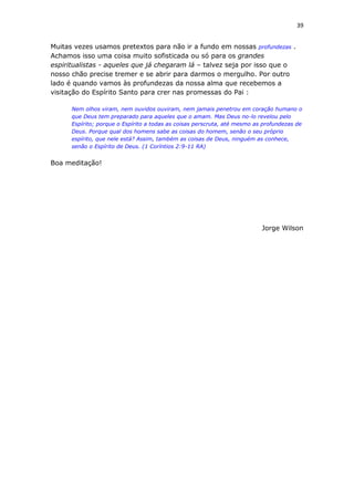 39
Muitas vezes usamos pretextos para não ir a fundo em nossas profundezas .
Achamos isso uma coisa muito sofisticada ou só para os grandes
espiritualistas - aqueles que já chegaram lá – talvez seja por isso que o
nosso chão precise tremer e se abrir para darmos o mergulho. Por outro
lado é quando vamos às profundezas da nossa alma que recebemos a
visitação do Espírito Santo para crer nas promessas do Pai :
Nem olhos viram, nem ouvidos ouviram, nem jamais penetrou em coração humano o
que Deus tem preparado para aqueles que o amam. Mas Deus no-lo revelou pelo
Espírito; porque o Espírito a todas as coisas perscruta, até mesmo as profundezas de
Deus. Porque qual dos homens sabe as coisas do homem, senão o seu próprio
espírito, que nele está? Assim, também as coisas de Deus, ninguém as conhece,
senão o Espírito de Deus. (1 Coríntios 2:9-11 RA)
Boa meditação!
Jorge Wilson
 