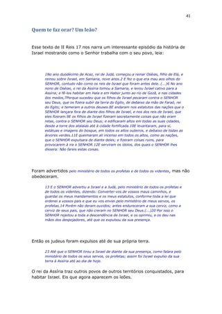 41
Quem te faz orar? Um leão?
Esse texto de II Reis 17 nos narra um interessante episódio da história de
Israel mostrando como o Senhor trabalha com o seu povo, leia:
1No ano duodécimo de Acaz, rei de Judá, começou a reinar Oséias, filho de Elá, e
reinou sobre Israel, em Samaria, nove anos.2 E fez o que era mau aos olhos do
SENHOR, contudo não como os reis de Israel que foram antes dele. (...)6 No ano
nono de Oséias, o rei da Assíria tomou a Samaria, e levou Israel cativo para a
Assíria; e fê-los habitar em Hala e em Habor junto ao rio de Gozã, e nas cidades
dos medos,7Porque sucedeu que os filhos de Israel pecaram contra o SENHOR
seu Deus, que os fizera subir da terra do Egito, de debaixo da mão de Faraó, rei
do Egito; e temeram a outros deuses.8E andaram nos estatutos das nações que o
SENHOR lançara fora de diante dos filhos de Israel, e nos dos reis de Israel, que
eles fizeram.9E os filhos de Israel fizeram secretamente coisas que não eram
retas, contra o SENHOR seu Deus; e edificaram altos em todas as suas cidades,
desde a torre dos atalaias até à cidade fortificada.10E levantaram, para si,
estátuas e imagens do bosque, em todos os altos outeiros, e debaixo de todas as
árvores verdes.11E queimaram ali incenso em todos os altos, como as nações,
que o SENHOR expulsara de diante deles; e fizeram coisas ruins, para
provocarem à ira o SENHOR.12E serviram os ídolos, dos quais o SENHOR lhes
dissera: Não fareis estas coisas.
Foram advertidos pelo ministério de todos os profetas e de todos os videntes, mas não
obedeceram.
13 E o SENHOR advertiu a Israel e a Judá, pelo ministério de todos os profetas e
de todos os videntes, dizendo: Convertei-vos de vossos maus caminhos, e
guardai os meus mandamentos e os meus estatutos, conforme toda a lei que
ordenei a vossos pais e que eu vos enviei pelo ministério de meus servos, os
profetas.14 Porém não deram ouvidos; antes endureceram a sua cerviz, como a
cerviz de seus pais, que não creram no SENHOR seu Deus.(...)20 Por isso o
SENHOR rejeitou a toda a descendência de Israel, e os oprimiu, e os deu nas
mãos dos despojadores, até que os expulsou da sua presença.
Então os judeus foram expulsos até de sua própria terra.
23 Até que o SENHOR tirou a Israel de diante da sua presença, como falara pelo
ministério de todos os seus servos, os profetas; assim foi Israel expulso da sua
terra à Assíria até ao dia de hoje.
O rei da Assíria traz outros povos de outros territórios conquistados, para
habitar Israel. Eis que agora aparecem os leões.
 