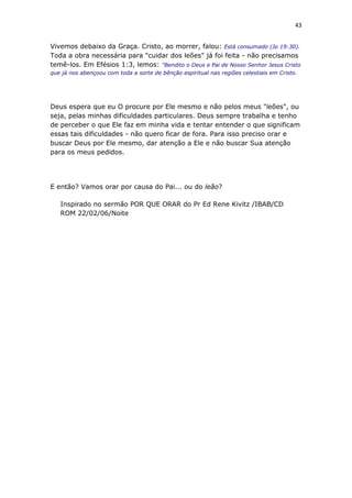 43
Vivemos debaixo da Graça. Cristo, ao morrer, falou: Está consumado (Jo 19:30).
Toda a obra necessária para "cuidar dos leões" já foi feita - não precisamos
temê-los. Em Efésios 1:3, lemos: "Bendito o Deus e Pai de Nosso Senhor Jesus Cristo
que já nos abençoou com toda a sorte de bênção espiritual nas regiões celestiais em Cristo.
Deus espera que eu O procure por Ele mesmo e não pelos meus "leões", ou
seja, pelas minhas dificuldades particulares. Deus sempre trabalha e tenho
de perceber o que Ele faz em minha vida e tentar entender o que significam
essas tais dificuldades - não quero ficar de fora. Para isso preciso orar e
buscar Deus por Ele mesmo, dar atenção a Ele e não buscar Sua atenção
para os meus pedidos.
E então? Vamos orar por causa do Pai... ou do leão?
Inspirado no sermão POR QUE ORAR do Pr Ed Rene Kivitz /IBAB/CD
ROM 22/02/06/Noite
 