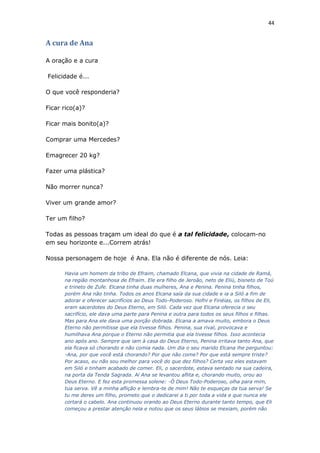 44
A cura de Ana
A oração e a cura
Felicidade é...
O que você responderia?
Ficar rico(a)?
Ficar mais bonito(a)?
Comprar uma Mercedes?
Emagrecer 20 kg?
Fazer uma plástica?
Não morrer nunca?
Viver um grande amor?
Ter um filho?
Todas as pessoas traçam um ideal do que é a tal felicidade, colocam-no
em seu horizonte e...Correm atrás!
Nossa personagem de hoje é Ana. Ela não é diferente de nós. Leia:
Havia um homem da tribo de Efraim, chamado Elcana, que vivia na cidade de Ramá,
na região montanhosa de Efraim. Ele era filho de Jeroão, neto de Eliú, bisneto de Toú
e trineto de Zufe. Elcana tinha duas mulheres, Ana e Penina. Penina tinha filhos,
porém Ana não tinha. Todos os anos Elcana saía da sua cidade e ia a Siló a fim de
adorar e oferecer sacrifícios ao Deus Todo-Poderoso. Hofni e Finéias, os filhos de Eli,
eram sacerdotes do Deus Eterno, em Siló. Cada vez que Elcana oferecia o seu
sacrifício, ele dava uma parte para Penina e outra para todos os seus filhos e filhas.
Mas para Ana ele dava uma porção dobrada. Elcana a amava muito, embora o Deus
Eterno não permitisse que ela tivesse filhos. Penina, sua rival, provocava e
humilhava Ana porque o Eterno não permitia que ela tivesse filhos. Isso acontecia
ano após ano. Sempre que iam à casa do Deus Eterno, Penina irritava tanto Ana, que
ela ficava só chorando e não comia nada. Um dia o seu marido Elcana lhe perguntou:
-Ana, por que você está chorando? Por que não come? Por que está sempre triste?
Por acaso, eu não sou melhor para você do que dez filhos? Certa vez eles estavam
em Siló e tinham acabado de comer. Eli, o sacerdote, estava sentado na sua cadeira,
na porta da Tenda Sagrada. Aí Ana se levantou aflita e, chorando muito, orou ao
Deus Eterno. E fez esta promessa solene: -Ó Deus Todo-Poderoso, olha para mim,
tua serva. Vê a minha aflição e lembra-te de mim! Não te esqueças da tua serva! Se
tu me deres um filho, prometo que o dedicarei a ti por toda a vida e que nunca ele
cortará o cabelo. Ana continuou orando ao Deus Eterno durante tanto tempo, que Eli
começou a prestar atenção nela e notou que os seus lábios se mexiam, porém não
 