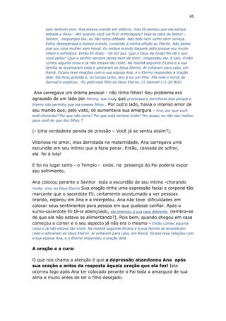 45
saía nenhum som. Ana estava orando em silêncio, mas Eli pensou que ela estava
bêbada e disse: -Até quando você vai ficar embriagada? Veja se pára de beber! -
Senhor, -respondeu ela-,eu não estou bêbada. Não bebi nem vinho nem cerveja.
Estou desesperada e estava orando, contando a minha aflição ao Eterno. Não pense
que sou uma mulher sem moral. Eu estava orando daquele jeito porque sou muito
infeliz e sofredora. Então Eli disse: -Vá em paz. Que o Deus de Israel lhe dê o que
você pediu! -Que o senhor sempre pense bem de mim! -respondeu ela. E saiu. Então
comeu alguma coisa e já não estava tão triste. Na manhã seguinte Elcana e a sua
família se levantaram cedo e adoraram ao Deus Eterno. Aí voltaram para casa, em
Ramá. Elcana teve relações com a sua esposa Ana, e o Eterno respondeu à oração
dela. Ela ficou grávida e, no tempo certo, deu à luz um filho. Pôs nele o nome de
Samuel e explicou: -Eu pedi esse filho ao Deus Eterno. (1 Samuel 1:1-20 BLH)
Ana carregava um drama pessoal - não tinha filhos! Seu problema era
agravado de um lado por Penina, sua rival, que provocava e humilhava Ana porque o
Eterno não permitia que ela tivesse filhos . Por outro lado, havia o intenso amor de
seu marido que, pelo visto, só aumentava sua amargura - Ana, por que você
está chorando? Por que não come? Por que está sempre triste? Por acaso, eu não sou melhor
para você do que dez filhos ?
(- Uma verdadeira panela de pressão – Você já se sentiu assim?).
Vitoriosa no amor, mas derrotada na maternidade, Ana carregava uma
escuridão em seu íntimo que a fazia penar. Então, cansada de sofrer,
ela foi à luta!
E foi no lugar certo - o Templo - onde, na presença do Pai poderia expor
seu sofrimento.
Ana colocou perante o Senhor toda a escuridão de seu íntimo -chorando
muito, orou ao Deus Eterno Sua oração tinha uma expressão facial e corporal tão
marcante que o sacerdote Eli, certamente acostumado a ver pessoas
orando, reparou em Ana e a interpelou. Ana não teve dificuldades em
colocar seus sentimentos para pessoa em que pudesse confiar. Após o
sumo-sacerdote Eli tê-la abençoado, ela retornou à sua casa diferente (lembra-se
de que ela não estava se alimentando?). Pois bem, quando chegou em casa
começou a comer e o seu aspecto já não era o mesmo - Então comeu alguma
coisa e já não estava tão triste. Na manhã seguinte Elcana e a sua família se levantaram
cedo e adoraram ao Deus Eterno. Aí voltaram para casa, em Ramá. Elcana teve relações com
a sua esposa Ana, e o Eterno respondeu à oração dela.
A oração e a cura:
O que nos chama a atenção é que a depressão abandonou Ana após
sua oração e antes da resposta àquela oração que ela fez! Isto
ocorreu logo após Ana ter colocado perante o Pai toda a amargura de sua
alma e muito antes de ter o filho desejado.
 