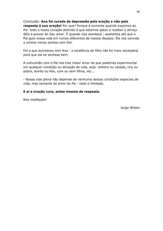 46
Conclusão: Ana foi curada da depressão pela oração e não pela
resposta à sua oração! Por que? Porque é somente quando expomos ao
Pai todo o nosso coração dolorido é que estamos aptos a receber o abraço
dEle e provar do Seu amor. E quando isso acontece , aceitamos até que o
Pai guie nossa vida em rumos diferentes de nossos desejos. Ele nos convida
a sonhar novos sonhos com Ele!
Foi o que aconteceu com Ana - a existência do filho não foi mais necessária
para que ela se sentisse bem.
A comunhão com o Pai nos traz maior amor do que podemos experimentar
em qualquer condição ou situação de vida, seja: solteiro ou casado, rico ou
pobre, bonito ou feio, com ou sem filhos, etc...
- Nossa vida plena não depende de nenhuma dessas condições especiais de
vida, mas somente do amor do Pai - total e ilimitado.
E aí a oração cura, antes mesmo da resposta.
Boa meditação!
Jorge Wilson
 