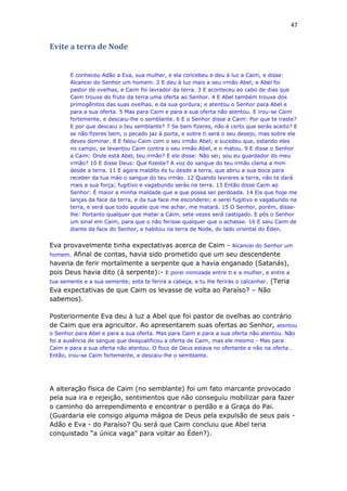 47
Evite a terra de Node
E conheceu Adão a Eva, sua mulher, e ela concebeu e deu à luz a Caim, e disse:
Alcancei do Senhor um homem. 2 E deu à luz mais a seu irmão Abel; e Abel foi
pastor de ovelhas, e Caim foi lavrador da terra. 3 E aconteceu ao cabo de dias que
Caim trouxe do fruto da terra uma oferta ao Senhor. 4 E Abel também trouxe dos
primogênitos das suas ovelhas, e da sua gordura; e atentou o Senhor para Abel e
para a sua oferta. 5 Mas para Caim e para a sua oferta não atentou. E irou-se Caim
fortemente, e descaiu-lhe o semblante. 6 E o Senhor disse a Caim: Por que te iraste?
E por que descaiu o teu semblante? 7 Se bem fizeres, não é certo que serás aceito? E
se não fizeres bem, o pecado jaz à porta, e sobre ti será o seu desejo, mas sobre ele
deves dominar. 8 E falou Caim com o seu irmão Abel; e sucedeu que, estando eles
no campo, se levantou Caim contra o seu irmão Abel, e o matou. 9 E disse o Senhor
a Caim: Onde está Abel, teu irmão? E ele disse: Não sei; sou eu guardador do meu
irmão? 10 E disse Deus: Que fizeste? A voz do sangue do teu irmão clama a mim
desde a terra. 11 E agora maldito és tu desde a terra, que abriu a sua boca para
receber da tua mào o sangue do teu irmào. 12 Quando lavrares a terra, não te dará
mais a sua força; fugitivo e vagabundo serás na terra. 13 Então disse Caim ao
Senhor: É maior a minha maldade que a que possa ser perdoada. 14 Eis que hoje me
lanças da face da terra, e da tua face me esconderei; e serei fugitivo e vagabundo na
terra, e será que todo aquele que me achar, me matará. 15 O Senhor, porém, disse-
lhe: Portanto qualquer que matar a Caim, sete vezes será castigado. E pôs o Senhor
um sinal em Caim, para que o não ferisse qualquer que o achasse. 16 E saiu Caim de
diante da face do Senhor, e habitou na terra de Node, do lado oriental do Éden.
Eva provavelmente tinha expectativas acerca de Caim - Alcancei do Senhor um
homem. Afinal de contas, havia sido prometido que um seu descendente
haveria de ferir mortalmente a serpente que a havia enganado (Satanás),
pois Deus havia dito (à serpente):- E porei inimizade entre ti e a mulher, e entre a
tua semente e a sua semente; esta te ferirá a cabeça, e tu lhe ferirás o calcanhar. (Teria
Eva expectativas de que Caim os levasse de volta ao Paraíso? – Não
sabemos).
Posteriormente Eva deu à luz a Abel que foi pastor de ovelhas ao contrário
de Caim que era agricultor. Ao apresentarem suas ofertas ao Senhor, atentou
o Senhor para Abel e para a sua oferta. Mas para Caim e para a sua oferta não atentou. Não
foi a ausência de sangue que desqualificou a oferta de Caim, mas ele mesmo - Mas para
Caim e para a sua oferta não atentou. O foco de Deus estava no ofertante e não na oferta .
Então, irou-se Caim fortemente, e descaiu-lhe o semblante.
A alteração física de Caim (no semblante) foi um fato marcante provocado
pela sua ira e rejeição, sentimentos que não conseguiu mobilizar para fazer
o caminho do arrependimento e encontrar o perdão e a Graça do Pai.
(Guardaria ele consigo alguma mágoa de Deus pela expulsão de seus pais -
Adão e Eva - do Paraíso? Ou será que Caim concluiu que Abel teria
conquistado “a única vaga” para voltar ao Éden?).
 