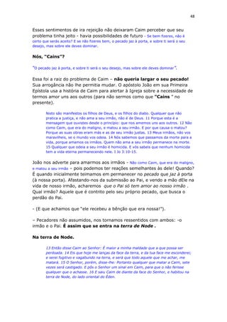 48
Esses sentimentos de ira rejeição não deixaram Caim perceber que seu
problema tinha jeito - havia possibilidades de futuro - Se bem fizeres, não é
certo que serás aceito? E se não fizeres bem, o pecado jaz à porta, e sobre ti será o seu
desejo, mas sobre ele deves dominar.
Nós, “Cains”?
“O pecado jaz à porta, e sobre ti será o seu desejo, mas sobre ele deves dominar”.
Essa foi a raiz do problema de Caim – não queria largar o seu pecado!
Sua arrogância não lhe permitia mudar. O apóstolo João em sua Primeira
Epístola usa a história de Caim para alertar à Igreja sobre a necessidade de
termos amor uns aos outros (para não sermos como que “Cains ” no
presente).
Nisto são manifestos os filhos de Deus, e os filhos do diabo. Qualquer que não
pratica a justiça, e não ama a seu irmão, não é de Deus. 11 Porque esta é a
mensagem que ouvistes desde o princípio: que nos amemos uns aos outros. 12 Não
como Caim, que era do maligno, e matou a seu irmão. E por que causa o matou?
Porque as suas obras eram más e as de seu irmão justas. 13 Meus irmãos, não vos
maravilheis, se o mundo vos odeia. 14 Nós sabemos que passamos da morte para a
vida, porque amamos os irmãos. Quem não ama a seu irmão permanece na morte.
15 Qualquer que odeia a seu irmão é homicida. E vós sabeis que nenhum homicida
tem a vida eterna permanecendo nele. I Jo 3:10-15.
João nos adverte para amarmos aos irmãos - Não como Caim, que era do maligno,
e matou a seu irmão – pois podemos ter reações semelhantes às dele! Quando?
É quando inicialmente teimamos em permanecer no pecado que jaz à porta
(à nossa porta). Afastando-nos da submissão ao Pai, e vendo a mão dEle na
vida de nosso irmão, acharemos que o Pai só tem amor ao nosso irmão .
Qual irmão? Aquele que é contrito pelo seu próprio pecado, que busca o
perdão do Pai.
- (E que achamos que “ele recebeu a bênção que era nossa!”).
– Pecadores não assumidos, nos tornamos ressentidos com ambos: -o
irmão e o Pai. É assim que se entra na terra de Node .
Na terra de Node.
13 Então disse Caim ao Senhor: É maior a minha maldade que a que possa ser
perdoada. 14 Eis que hoje me lanças da face da terra, e da tua face me esconderei;
e serei fugitivo e vagabundo na terra, e será que todo aquele que me achar, me
matará. 15 O Senhor, porém, disse-lhe: Portanto qualquer que matar a Caim, sete
vezes será castigado. E pôs o Senhor um sinal em Caim, para que o não ferisse
qualquer que o achasse. 16 E saiu Caim de diante da face do Senhor, e habitou na
terra de Node, do lado oriental do Éden.
 