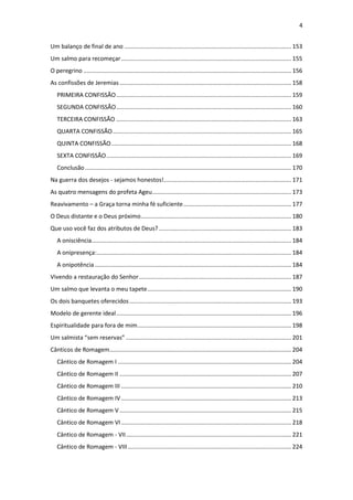 4
Um balanço de final de ano ...................................................................................................... 153
Um salmo para recomeçar........................................................................................................ 155
O peregrino ............................................................................................................................... 156
As confissões de Jeremias......................................................................................................... 158
PRIMEIRA CONFISSÃO........................................................................................................... 159
SEGUNDA CONFISSÃO........................................................................................................... 160
TERCEIRA CONFISSÃO ........................................................................................................... 163
QUARTA CONFISSÃO............................................................................................................. 165
QUINTA CONFISSÃO.............................................................................................................. 168
SEXTA CONFISSÃO................................................................................................................. 169
Conclusão.............................................................................................................................. 170
Na guerra dos desejos - sejamos honestos!.............................................................................. 171
As quatro mensagens do profeta Ageu..................................................................................... 173
Reavivamento – a Graça torna minha fé suficiente.................................................................. 177
O Deus distante e o Deus próximo............................................................................................ 180
Que uso você faz dos atributos de Deus?................................................................................. 183
A onisciência.......................................................................................................................... 184
A onipresença:....................................................................................................................... 184
A onipotência ........................................................................................................................ 184
Vivendo a restauração do Senhor............................................................................................. 187
Um salmo que levanta o meu tapete........................................................................................ 190
Os dois banquetes oferecidos................................................................................................... 193
Modelo de gerente ideal........................................................................................................... 196
Espiritualidade para fora de mim.............................................................................................. 198
Um salmista “sem reservas” ..................................................................................................... 201
Cânticos de Romagem............................................................................................................... 204
Cântico de Romagem I .......................................................................................................... 204
Cântico de Romagem II ......................................................................................................... 207
Cântico de Romagem III ........................................................................................................ 210
Cântico de Romagem IV........................................................................................................ 213
Cântico de Romagem V......................................................................................................... 215
Cântico de Romagem VI........................................................................................................ 218
Cântico de Romagem - VII..................................................................................................... 221
Cântico de Romagem - VIII.................................................................................................... 224
 