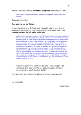49
Uma vez em Node, ficamos errantes e inseguros como concluiu Caim: -
serei fugitivo e vagabundo na terra, e será que todo aquele que me achar, me
matará.
(Pausa para meditar).
Uma palavra em particular:
Se você habita na terra de Node, está magoado, brigado com Deus e
afastado de sua igreja. Se você habita errante na “terra de Node” mas
...agora gostaria de sair dela, saiba que:
Se Deus é por nós, quem será contra nós? 32 Aquele que nem mesmo a seu próprio
Filho poupou, antes o entregou por todos nós, como nos não dará também com ele
todas as coisas? 33 Quem intentará acusação contra os escolhidos de Deus? É Deus
quem os justifica. 34 Quem é que condena? Pois é Cristo quem morreu, ou antes
quem ressuscitou dentre os mortos, o qual está à direita de Deus, e também
intercede por nós. 35 Quem nos separará do amor de Cristo? A tribulação, ou a
angústia, ou a perseguição, ou a fome, ou a nudez, ou o perigo, ou a espada? 36
Como está escrito: Por amor de ti somos entregues à morte todo o dia; Somos
reputados como ovelhas para o matadouro. 37 Mas em todas estas coisas somos
mais do que vencedores, por aquele que nos amou. 38 Porque estou certo de que,
nem a morte, nem a vida, nem os anjos, nem os principados, nem as potestades,
nem o presente, nem o porvir, 39 Nem a altura, nem a profundidade, nem alguma
outra criatura nos poderá separar do amor de Deus, que está em Cristo Jesus nosso
Senhor. Romanos 8 :31-39
 É possível reencontrar o caminho de volta ! Mas, atenção: - Só
saímos de Node pelo caminho que é pavimentado pelo nosso
arrependimento e pela saudade do Pai.
Bom, para você especificamente, desejo um bom e breve retorno!
Boa meditação!
Jorge Wilson
 