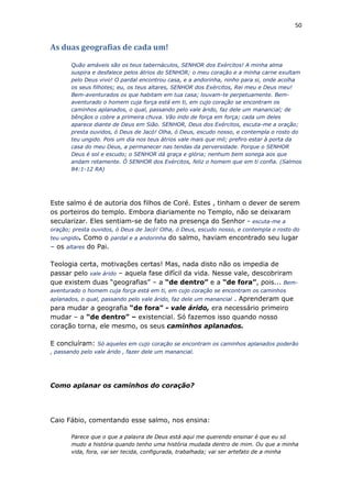 50
As duas geografias de cada um!
Quão amáveis são os teus tabernáculos, SENHOR dos Exércitos! A minha alma
suspira e desfalece pelos átrios do SENHOR; o meu coração e a minha carne exultam
pelo Deus vivo! O pardal encontrou casa, e a andorinha, ninho para si, onde acolha
os seus filhotes; eu, os teus altares, SENHOR dos Exércitos, Rei meu e Deus meu!
Bem-aventurados os que habitam em tua casa; louvam-te perpetuamente. Bem-
aventurado o homem cuja força está em ti, em cujo coração se encontram os
caminhos aplanados, o qual, passando pelo vale árido, faz dele um manancial; de
bênçãos o cobre a primeira chuva. Vão indo de força em força; cada um deles
aparece diante de Deus em Sião. SENHOR, Deus dos Exércitos, escuta-me a oração;
presta ouvidos, ó Deus de Jacó! Olha, ó Deus, escudo nosso, e contempla o rosto do
teu ungido. Pois um dia nos teus átrios vale mais que mil; prefiro estar à porta da
casa do meu Deus, a permanecer nas tendas da perversidade. Porque o SENHOR
Deus é sol e escudo; o SENHOR dá graça e glória; nenhum bem sonega aos que
andam retamente. Ó SENHOR dos Exércitos, feliz o homem que em ti confia. (Salmos
84:1-12 RA)
Este salmo é de autoria dos filhos de Coré. Estes , tinham o dever de serem
os porteiros do templo. Embora diariamente no Templo, não se deixaram
secularizar. Eles sentiam-se de fato na presença do Senhor - escuta-me a
oração; presta ouvidos, ó Deus de Jacó! Olha, ó Deus, escudo nosso, e contempla o rosto do
teu ungido. Como o pardal e a andorinha do salmo, haviam encontrado seu lugar
– os altares do Pai.
Teologia certa, motivações certas! Mas, nada disto não os impedia de
passar pelo vale árido – aquela fase difícil da vida. Nesse vale, descobriram
que existem duas “geografias” – a “de dentro” e a “de fora”, pois... Bem-
aventurado o homem cuja força está em ti, em cujo coração se encontram os caminhos
aplanados, o qual, passando pelo vale árido, faz dele um manancial . Aprenderam que
para mudar a geografia “de fora” - vale árido, era necessário primeiro
mudar – a “de dentro” – existencial. Só fazemos isso quando nosso
coração torna, ele mesmo, os seus caminhos aplanados.
E concluíram: Só aqueles em cujo coração se encontram os caminhos aplanados poderão
, passando pelo vale árido , fazer dele um manancial.
Como aplanar os caminhos do coração?
Caio Fábio, comentando esse salmo, nos ensina:
Parece que o que a palavra de Deus está aqui me querendo ensinar é que eu só
mudo a história quando tenho uma história mudada dentro de mim. Ou que a minha
vida, fora, vai ser tecida, configurada, trabalhada; vai ser artefato de a minha
 