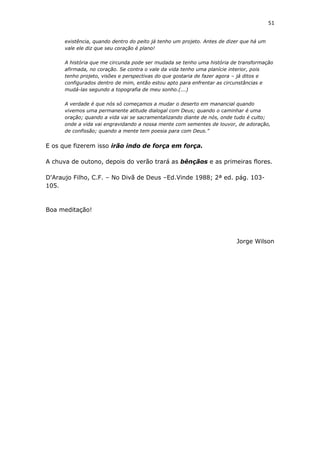 51
existência, quando dentro do peito já tenho um projeto. Antes de dizer que há um
vale ele diz que seu coração é plano!
A história que me circunda pode ser mudada se tenho uma história de transformação
afirmada, no coração. Se contra o vale da vida tenho uma planície interior, pois
tenho projeto, visões e perspectivas do que gostaria de fazer agora – já ditos e
configurados dentro de mim, então estou apto para enfrentar as circunstâncias e
mudá-las segundo a topografia de meu sonho.(...)
A verdade é que nós só começamos a mudar o deserto em manancial quando
vivemos uma permanente atitude dialogal com Deus; quando o caminhar é uma
oração; quando a vida vai se sacramentalizando diante de nós, onde tudo é culto;
onde a vida vai engravidando a nossa mente com sementes de louvor, de adoração,
de confissão; quando a mente tem poesia para com Deus.”
E os que fizerem isso irão indo de força em força.
A chuva de outono, depois do verão trará as bênçãos e as primeiras flores.
D'Araujo Filho, C.F. – No Divã de Deus –Ed.Vinde 1988; 2ª ed. pág. 103-
105.
Boa meditação!
Jorge Wilson
 