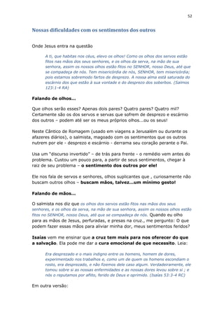 52
Nossas dificuldades com os sentimentos dos outros
Onde Jesus entra na questão
A ti, que habitas nos céus, elevo os olhos! Como os olhos dos servos estão
fitos nas mãos dos seus senhores, e os olhos da serva, na mão de sua
senhora, assim os nossos olhos estão fitos no SENHOR, nosso Deus, até que
se compadeça de nós. Tem misericórdia de nós, SENHOR, tem misericórdia;
pois estamos sobremodo fartos de desprezo. A nossa alma está saturada do
escárnio dos que estão à sua vontade e do desprezo dos soberbos. (Salmos
123:1-4 RA)
Falando de olhos...
Que olhos serão esses? Apenas dois pares? Quatro pares? Quatro mil?
Certamente são os dos servos e servas que sofrem de desprezo e escárnio
dos outros – podem até ser os meus próprios olhos...ou os seus!
Neste Cântico de Romagem (usado em viagens a Jerusalém ou durante os
afazeres diários), o salmista, magoado com os sentimentos que os outros
nutrem por ele - desprezo e escárnio - derrama seu coração perante o Pai.
Usa um “discurso invertido” – de trás para frente - o remédio vem antes do
problema. Custou um pouco para, a partir de seus sentimentos, chegar à
raiz de seu problema – o sentimento dos outros por ele!
Ele nos fala de servos e senhores, olhos suplicantes que , curiosamente não
buscam outros olhos – buscam mãos, talvez...um mínimo gesto!
Falando de mãos...
O salmista nos diz que os olhos dos servos estão fitos nas mãos dos seus
senhores, e os olhos da serva, na mão de sua senhora, assim os nossos olhos estão
fitos no SENHOR, nosso Deus, até que se compadeça de nós. Quando eu olho
para as mãos de Jesus, perfuradas, e presas na cruz., me pergunto: O que
podem fazer essas mãos para aliviar minha dor, meus sentimentos feridos?
Isaías vem me ensinar que a cruz tem mais para nos oferecer do que
a salvação. Ela pode me dar a cura emocional de que necessito. Leia:
Era desprezado e o mais indigno entre os homens, homem de dores,
experimentado nos trabalhos e, como um de quem os homens escondiam o
rosto, era desprezado, e não fizemos dele caso algum. Verdadeiramente, ele
tomou sobre si as nossas enfermidades e as nossas dores levou sobre si ; e
nós o reputamos por aflito, ferido de Deus e oprimido. (Isaías 53:3-4 RC)
Em outra versão:
 