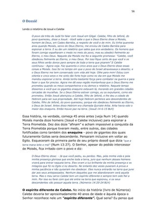 56
O Dossiê
Lendo o relatório de Josué e Calebe
O povo da tribo de Judá foi falar com Josué em Gilgal. Calebe, filho de Jefoné, do
povo quenezeu, disse a Josué: -Você sabe o que o Deus Eterno disse a Moisés,
homem de Deus, em Cades-Barnéia, a respeito de você e de mim. Eu tinha quarenta
anos quando Moisés, servo do Deus Eterno, me enviou de Cades-Barnéia para
espionar a terra. E eu dei um relatório que sabia que era verdadeiro. Os homens que
foram comigo espalharam o medo no meio do povo, mas eu obedeci fielmente ao
Eterno, o meu Deus. Naquele dia Moisés me fez a seguinte promessa: "Calebe, você
obedeceu fielmente ao Eterno, o meu Deus. Por isso fique certo de que você e os
seus filhos serão donos para sempre de toda a terra que pisarem”.E Calebe
continuou: -Agora veja. Faz quarenta e cinco anos que o Deus Eterno disse essas
coisas a Moisés. Isso foi no tempo em que o povo de Israel atravessava o deserto; e
o Deus Eterno me tem conservado com vida até hoje. Olhe para mim! Estou com
oitenta e cinco anos e me sinto tão forte hoje como no dia em que Moisés me
mandou espionar a terra. Ainda tenho bastante força para combater na guerra e para
fazer o que for preciso. Agora me dê essa região montanhosa que o Deus Eterno me
prometeu quando os meus companheiros e eu demos o relatório. Naquele tempo
dissemos a você que os gigantes enaquins estavam lá, morando em grandes cidades
cercadas de muralhas. Se o Deus Eterno estiver comigo, eu os expulsarei, como ele
prometeu. Então Josué abençoou a Calebe, filho de Jefoné, e lhe deu a cidade de
Hebrom para ser sua propriedade. Até hoje Hebrom pertence aos descendentes de
Calebe, filho de Jefoné, do povo quenezeu, porque ele obedeceu fielmente ao Eterno,
o Deus de Israel. Antes disso Hebrom era chamada Quiriate-Arba. Arba havia sido o
maior dos enaquins. Então houve paz na terra. (Josué 14:6-15 BLH)
Essa história, na verdade, começa 45 anos antes (veja Num 14) quando
Moisés manda doze homens (Josué e Calebe inclusive) para espionar a
Terra Prometida. Dez dos doze “afinam” e acham impossível a conquista da
Terra Prometida porque tiveram medo, entre outros, das cidades
fortificadas como também dos enaquins - povo de gigantes dos quais
futuramente Golias seria descendente. Pensaram inclusive em voltar ao
Egito. Esqueceram da primeira parte de seu próprio dossiê que dizia “que a
terra mana leite e mel” (Num 13:27). O Senhor, apesar do pedido intercessor
de Moisés, fica irritado com o povo e diz:
O Deus Eterno disse: - Já que você pediu, eu perdoo. Mas, pela minha vida e pela
minha presença gloriosa que enche toda a terra, juro que nenhum desses homens
viverá para entrar naquela terra. Eles viram a luz brilhante da minha presença e os
milagres que fiz no Egito e no deserto. No entanto dez vezes puseram à prova a
minha paciência e não quiseram me obedecer. Eles nunca entrarão na terra que jurei
dar aos seus antepassados. Nenhum daqueles que me abandonaram verá aquela
terra. Mas o meu servo Calebe tem um espírito diferente e sempre tem sido fiel a
mim. Por isso eu farei com que ele entre na terra que espionou, e os seus
descendentes vão possuir aquela terra. (Números 14:20-24 BLH)
O espírito diferente de Calebe. No início da história (livro de Números)
Calebe deveria ter aproximadamente 40 anos de idade e àquela época o
Senhor reconhece nele um “espírito diferente”. Qual seria? Eu penso que
 