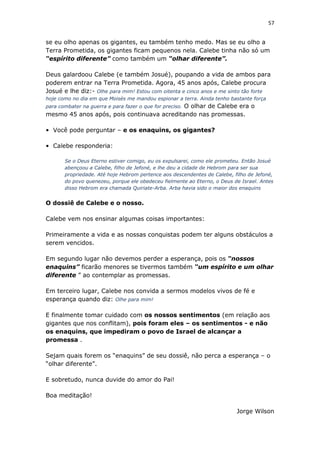 57
se eu olho apenas os gigantes, eu também tenho medo. Mas se eu olho a
Terra Prometida, os gigantes ficam pequenos nela. Calebe tinha não só um
“espírito diferente” como também um “olhar diferente”.
Deus galardoou Calebe (e também Josué), poupando a vida de ambos para
poderem entrar na Terra Prometida. Agora, 45 anos após, Calebe procura
Josué e lhe diz:- Olhe para mim! Estou com oitenta e cinco anos e me sinto tão forte
hoje como no dia em que Moisés me mandou espionar a terra. Ainda tenho bastante força
para combater na guerra e para fazer o que for preciso. O olhar de Calebe era o
mesmo 45 anos após, pois continuava acreditando nas promessas.
• Você pode perguntar – e os enaquins, os gigantes?
• Calebe responderia:
Se o Deus Eterno estiver comigo, eu os expulsarei, como ele prometeu. Então Josué
abençoou a Calebe, filho de Jefoné, e lhe deu a cidade de Hebrom para ser sua
propriedade. Até hoje Hebrom pertence aos descendentes de Calebe, filho de Jefoné,
do povo quenezeu, porque ele obedeceu fielmente ao Eterno, o Deus de Israel. Antes
disso Hebrom era chamada Quiriate-Arba. Arba havia sido o maior dos enaquins
O dossiê de Calebe e o nosso.
Calebe vem nos ensinar algumas coisas importantes:
Primeiramente a vida e as nossas conquistas podem ter alguns obstáculos a
serem vencidos.
Em segundo lugar não devemos perder a esperança, pois os “nossos
enaquins” ficarão menores se tivermos também “um espírito e um olhar
diferente ” ao contemplar as promessas.
Em terceiro lugar, Calebe nos convida a sermos modelos vivos de fé e
esperança quando diz: Olhe para mim!
E finalmente tomar cuidado com os nossos sentimentos (em relação aos
gigantes que nos conflitam), pois foram eles – os sentimentos - e não
os enaquins, que impediram o povo de Israel de alcançar a
promessa .
Sejam quais forem os “enaquins” de seu dossiê, não perca a esperança – o
“olhar diferente”.
E sobretudo, nunca duvide do amor do Pai!
Boa meditação!
Jorge Wilson
 