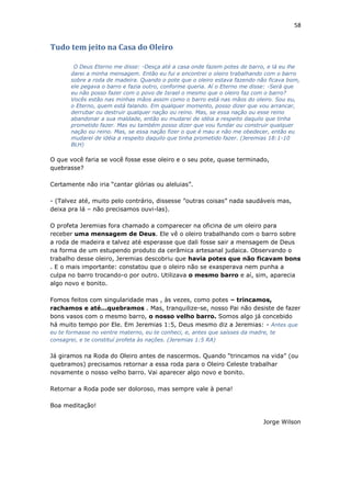 58
Tudo tem jeito na Casa do Oleiro
O Deus Eterno me disse: -Desça até a casa onde fazem potes de barro, e lá eu lhe
darei a minha mensagem. Então eu fui e encontrei o oleiro trabalhando com o barro
sobre a roda de madeira. Quando o pote que o oleiro estava fazendo não ficava bom,
ele pegava o barro e fazia outro, conforme queria. Aí o Eterno me disse: -Será que
eu não posso fazer com o povo de Israel o mesmo que o oleiro faz com o barro?
Vocês estão nas minhas mãos assim como o barro está nas mãos do oleiro. Sou eu,
o Eterno, quem está falando. Em qualquer momento, posso dizer que vou arrancar,
derrubar ou destruir qualquer nação ou reino. Mas, se essa nação ou esse reino
abandonar a sua maldade, então eu mudarei de idéia a respeito daquilo que tinha
prometido fazer. Mas eu também posso dizer que vou fundar ou construir qualquer
nação ou reino. Mas, se essa nação fizer o que é mau e não me obedecer, então eu
mudarei de idéia a respeito daquilo que tinha prometido fazer. (Jeremias 18:1-10
BLH)
O que você faria se você fosse esse oleiro e o seu pote, quase terminado,
quebrasse?
Certamente não iria “cantar glórias ou aleluias”.
- (Talvez até, muito pelo contrário, dissesse ”outras coisas” nada saudáveis mas,
deixa pra lá – não precisamos ouvi-las).
O profeta Jeremias fora chamado a comparecer na oficina de um oleiro para
receber uma mensagem de Deus. Ele vê o oleiro trabalhando com o barro sobre
a roda de madeira e talvez até esperasse que dali fosse sair a mensagem de Deus
na forma de um estupendo produto da cerâmica artesanal judaica. Observando o
trabalho desse oleiro, Jeremias descobriu que havia potes que não ficavam bons
. E o mais importante: constatou que o oleiro não se exasperava nem punha a
culpa no barro trocando-o por outro. Utilizava o mesmo barro e aí, sim, aparecia
algo novo e bonito.
Fomos feitos com singularidade mas , às vezes, como potes – trincamos,
rachamos e até...quebramos . Mas, tranquilize-se, nosso Pai não desiste de fazer
bons vasos com o mesmo barro, o nosso velho barro. Somos algo já concebido
há muito tempo por Ele. Em Jeremias 1:5, Deus mesmo diz a Jeremias: - Antes que
eu te formasse no ventre materno, eu te conheci, e, antes que saísses da madre, te
consagrei, e te constituí profeta às nações. (Jeremias 1:5 RA)
Já giramos na Roda do Oleiro antes de nascermos. Quando “trincamos na vida” (ou
quebramos) precisamos retornar a essa roda para o Oleiro Celeste trabalhar
novamente o nosso velho barro. Vai aparecer algo novo e bonito.
Retornar a Roda pode ser doloroso, mas sempre vale à pena!
Boa meditação!
Jorge Wilson
 