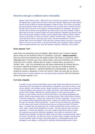 59
Deus faz com que o solitário more em família
Depois o Deus Eterno disse: -Não é bom que o homem viva sozinho. Vou fazer para
ele alguém que o ajude como se fosse a sua outra metade. Depois que o Deus Eterno
formou da terra todos os animais selvagens e todas as aves, ele os levou ao homem
para que pusesse nomes neles. E eles ficaram com os nomes que o homem lhes deu.
Ele pôs nomes nas aves e em todos os animais domésticos e selvagens. Mas para o
homem não se achava uma ajudadora que fosse como a sua outra metade. Então o
Deus Eterno fez que o homem caísse num sono profundo. Enquanto ele dormia, Deus
tirou uma das suas costelas e fechou a carne naquele lugar. Dessa costela o Eterno
formou uma mulher e a levou ao homem. Então o homem disse: "Agora sim! Esta é
carne da minha carne e osso dos meus ossos. Ela será chamada de <mulher>
porque Deus a tirou do homem”.É por isso que o homem deixa o seu pai e a sua mãe
para se unir com a sua mulher, e os dois se tornam uma só pessoa. Tanto o homem
como a mulher estavam nus, mas não sentiam vergonha. (Gênesis 2:18-25 BLH)
Eram apenas “um”.
Esse texto nos apresenta uma curiosidade. Após admitir que o homem (àquela
altura ainda um ser perfeito) tinha um problema, qual seja - estava sozinho -
Deus de certa forma admite que Ele próprio talvez não fosse a companhia 100%
adequada para o homem que criou. Desse modo, como que limitando a Si mesmo,
nosso Pai cria a mulher. Poderia até ter usado o mesmo barro do qual fez o
homem. Mas... não. Era necessário que ela fosse exatamente da mesma textura,
do mesmo material do homem (será que é por isso que as mulheres são tão
intuitivas a nosso respeito?) – garantia absoluta de compreensão. A mulher foi
levada ao homem e passaram a viver em comum. Aliás, era tudo tão em comum
que homem como a mulher estavam nus, mas não sentiam vergonha. Eles funcionavam
como se fossem apenas “um”.
E aí veio a Queda:
A mulher viu que a árvore era bonita e que as suas frutas eram boas de se comer. E
ela pensou como seria bom ter conhecimento. Aí apanhou uma fruta e comeu; e deu
ao seu marido, e ele também comeu. Nesse momento os olhos dos dois se abriram,
e eles perceberam que estavam nus. Então costuraram umas folhas de figueira para
usarem como tangas. Naquele dia, quando soprava o vento suave da tarde, o
homem e a sua mulher ouviram a voz do Deus Eterno, que estava passeando pelo
jardim. Então se esconderam dele, no meio das árvores. Mas o Deus Eterno chamou
o homem e perguntou: -Onde é que você está? O homem respondeu: -Eu ouvi a tua
voz, quando estavas passeando pelo jardim, e fiquei com medo porque estava nu.
Por isso me escondi. Aí Deus perguntou: -E quem foi que lhe disse que você estava
nu? Por acaso você comeu a fruta da árvore que eu o proibi de comer? O homem
disse: -A mulher que me deste para ser a minha companheira me deu a fruta, e eu
comi. Então o Deus Eterno perguntou à mulher: -Por que você fez isso? A mulher
respondeu: -A cobra me enganou, e eu comi. Então o Deus Eterno disse à cobra: -
Por causa do que você fez você será castigada. Entre todos os animais só você
receberá esta maldição: de hoje em diante você vai andar se arrastando pelo chão e
vai comer o pó da terra. Eu farei que você e a mulher sejam inimigas uma da outra,
e assim também serão inimigas a sua descendência e a descendência dela. Esta
esmagará a sua cabeça, e você picará o calcanhar da descendência dela. Para a
 