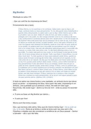 62
Big Brother
Meditação no salmo 139
- Que uso você faz da onipresença de Deus?
Primeiramente leia o texto:
Ó Deus Eterno, tu me examinas e me conheces. Sabes tudo o que eu faço e, de
longe, conheces todos os meus pensamentos. Tu me vês quando estou trabalhando e
quando estou descansando; tu sabes tudo o que eu faço. Antes mesmo que eu fale,
tu já sabes o que vou dizer. Estás em volta de mim, por todos os lados, e me
proteges com o teu poder. Eu não consigo entender como tu me conheces tão bem;
o teu conhecimento é profundo demais para mim. Aonde posso ir a fim de escapar do
teu Espírito? Para onde posso fugir da tua presença? Se eu subir ao céu, tu lá estás;
se descer ao mundo dos mortos, lá estás também. Se eu voar para o Oriente ou for
viver nos lugares mais distantes do Ocidente, ainda ali a tua mão me guia, ainda ali
tu me ajudas. Eu poderia pedir que a escuridão me escondesse e que em volta de
mim a luz virasse noite; mas isso não adiantaria nada porque para ti a escuridão não
é escura, e a noite é tão clara como o dia. Tu não fazes diferença entre a luz e a
escuridão. Tu criaste cada parte do meu corpo; tu me formaste na barriga da minha
mãe. Eu te louvo porque deves ser temido. Tudo o que fazes é maravilhoso, e eu sei
disso muito bem. Tu viste quando os meus ossos estavam sendo feitos, quando eu
estava sendo formado na barriga da minha mãe, crescendo ali em segredo, tu me
viste antes de eu ter nascido. Os dias que me deste para viver foram todos escritos
no teu livro quando ainda nenhum deles existia. Ó Deus, como é difícil entender os
teus pensamentos! E eles são tantos! Se eu os contasse, seriam mais do que os
grãos de areia. Quando acordo, ainda estou contigo. Ó Deus, como eu gostaria que
tu acabasses com os maus! Gostaria que os homens violentos me deixassem em paz!
Eles falam mal de ti; contra ti falam coisas ruins. Ó Deus Eterno, como odeio os que
te odeiam! Como desprezo os que são contra ti! Eu os odeio com todas as minhas
forças; eles são meus inimigos. Ó Deus, examina-me e conhece o meu coração!
Prova-me e conhece os meus pensamentos. Vê se há em mim algum pecado e guia-
me pelo caminho eterno. (Salmos 139:1-24 BLH)
O texto do salmo nos coloca frente a uma realidade, um atributo divino que talvez
pouco se pense – a onipresença de Deus. Para quem não sabe, onipresença é um
atributo, uma qualidade que só pertence a Deus. Ele está em todo lugar.
Resumindo, não existe lugar - dentro ou fora de mim - onde eu possa me esconder
dEle.
• É como se fosse um Big Brother por dentro...
• E outro por fora!
Mesmo assim Davi tentou escapar.
Davi, que escreveu este salmo, falou que ele mesmo tentou fugir - Se eu subir ao
céu, tu lá estás. Muito já se tentou e ainda se tenta subir aos céus sem o Pai.
Filosofias e religiões que não consideram a existência de um Deus pessoal – Senhor
e Salvador – são o que não falta.
 