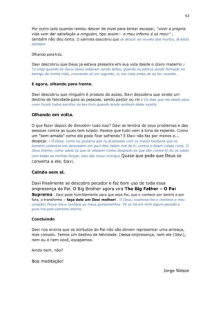 63
Por outro lado quando tentou descer de nível para tentar escapar, “viver a própria
vida sem dar satisfação a ninguém, tipo assim:- o meu inferno é só meu!” ,
também não deu certo. O salmista descobriu que se descer ao mundo dos mortos, lá estás
também.
Olhando para trás.
Davi descobriu que Deus já estava presente em sua vida desde o útero materno :
Tu viste quando os meus ossos estavam sendo feitos, quando eu estava sendo formado na
barriga da minha mãe, crescendo ali em segredo, tu me viste antes de eu ter nascido.
E agora, olhando para frente.
Davi descobriu que ninguém é produto do acaso. Davi descobriu que existe um
destino de felicidade para as pessoas, sendo pastor ou rei : Os dias que me deste para
viver foram todos escritos no teu livro quando ainda nenhum deles existia .
Olhando em volta.
O que fazer depois de descobrir tudo isso? Davi se lembra de seus problemas e das
pessoas contra as quais tem lutado. Parece que tudo vem à tona de repente. Como
um “bem-amado” como ele pode ficar sofrendo? E Davi não faz por menos e...
despeja: - Ó Deus, como eu gostaria que tu acabasses com os maus! Gostaria que os
homens violentos me deixassem em paz! Eles falam mal de ti; contra ti falam coisas ruins. Ó
Deus Eterno, como odeio os que te odeiam! Como desprezo os que são contra ti! Eu os odeio
com todas as minhas forças; eles são meus inimigos Quase que pede que Deus se
converta a ele, Davi.
Caindo sem si.
Davi finalmente se descobre pecador e faz bom uso de toda essa
onipresença do Pai. O Big Brother agora vira The Big Father – O Pai
Supremo . Davi pede humildemente para que esse Pai, que o conhece por dentro e por
fora, o transforme – faça dele um Davi melhor! . Ó Deus, examina-me e conhece o meu
coração! Prova-me e conhece os meus pensamentos. Vê se há em mim algum pecado e
guia-me pelo caminho eterno.
Concluindo
Davi nos ensina que os atributos do Pai não são devem representar uma ameaça,
mas consolo. Temos um destino de felicidade. Dessa onipresença, nem ele (Davi),
nem eu e nem você, escapamos.
Ainda bem, não?
Boa meditação!
Jorge Wilson
 