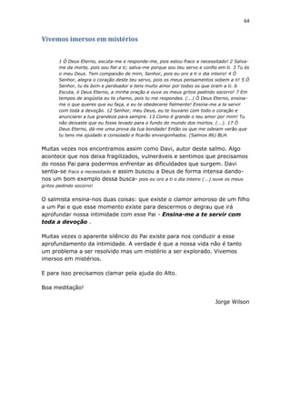 64
Vivemos imersos em mistérios
1 Ó Deus Eterno, escuta-me e responde-me, pois estou fraco e necessitado! 2 Salva-
me da morte, pois sou fiel a ti; salva-me porque sou teu servo e confio em ti. 3 Tu és
o meu Deus. Tem compaixão de mim, Senhor, pois eu oro a ti o dia inteiro! 4 Ó
Senhor, alegra o coração deste teu servo, pois os meus pensamentos sobem a ti! 5 Ó
Senhor, tu és bom e perdoador e tens muito amor por todos os que oram a ti. 6
Escuta, ó Deus Eterno, a minha oração e ouve os meus gritos pedindo socorro! 7 Em
tempos de angústia eu te chamo, pois tu me respondes. (...) Ó Deus Eterno, ensina-
me o que queres que eu faça, e eu te obedecerei fielmente! Ensina-me a te servir
com toda a devoção. 12 Senhor, meu Deus, eu te louvarei com todo o coração e
anunciarei a tua grandeza para sempre. 13 Como é grande o teu amor por mim! Tu
não deixaste que eu fosse levado para o fundo do mundo dos mortos. (...). 17 Ó
Deus Eterno, dá-me uma prova da tua bondade! Então os que me odeiam verão que
tu tens me ajudado e consolado e ficarão envergonhados. (Salmos 86) BLH.
Muitas vezes nos encontramos assim como Davi, autor deste salmo. Algo
acontece que nos deixa fragilizados, vulneráveis e sentimos que precisamos
do nosso Pai para podermos enfrentar as dificuldades que surgem. Davi
sentia-se fraco e necessitado e assim buscou a Deus de forma intensa dando-
nos um bom exemplo dessa busca- pois eu oro a ti o dia inteiro (...) ouve os meus
gritos pedindo socorro!
O salmista ensina-nos duas coisas: que existe o clamor amoroso de um filho
a um Pai e que esse momento existe para descermos o degrau que irá
aprofundar nossa intimidade com esse Pai - Ensina-me a te servir com
toda a devoção .
Muitas vezes o aparente silêncio do Pai existe para nos conduzir a esse
aprofundamento da intimidade. A verdade é que a nossa vida não é tanto
um problema a ser resolvido mas um mistério a ser explorado. Vivemos
imersos em mistérios.
E para isso precisamos clamar pela ajuda do Alto.
Boa meditação!
Jorge Wilson
 