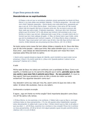 65
O que Deus pensa de mim
Descobrindo-se na espiritualidade
6 Chegou o dia em que os servidores celestiais vieram apresentar-se diante do Deus
Eterno, e no meio deles veio também Satanás. 7 O Eterno perguntou: -De onde você
vem vindo? Satanás respondeu: -Estive dando uma volta pela terra, passeando por
aqui e por ali. 8 Aí o Deus Eterno disse: -Você notou o meu servo Jó? No mundo
inteiro não há ninguém tão bom e honesto como ele. Ele me teme e procura não
fazer nada que seja errado. 9 Satanás respondeu: -Será que não é por interesse
próprio que Jó te teme? 10 Tu não deixas que nenhum mal aconteça a ele, à sua
família e a tudo o que ele tem. Abençoas tudo o que Jó faz, e no país inteiro ele é o
homem que tem mais cabeças de gado. 11 Mas, se tirares tudo o que é dele, verás
que ele te amaldiçoará sem nenhum respeito. 12 O Deus Eterno disse a Satanás: -
Pois bem. Faça o que quiser com tudo o que Jó tem, mas não faça nenhum mal a ele
mesmo. Então Satanás saiu da presença do Deus Eterno. (Jó 1:6-12 BLH)
No texto vemos como nosso Pai tem idéias nítidas a respeito de Jó. Deus não falou
que Jó não tinha pecado – sabia que tinha. Mas sabia também que Jó amava ao Pai .
Esse amor , esse desejo de relacionamento de nós para com nosso Pai é bem
expresso pelos filhos de Coré no salmo:
1 Assim como a gazela deseja as águas do ribeirão, assim também eu quero estar na tua
presença, ó Deus! 2 Eu tenho sede de ti, o Deus vivo! Quando poderei ir adorar na tua
presença?" (Salmos 42:1-2 BLH)
A sede
Minha sede de Deus me coloca em confronto com a santidade de Deus. Como num
espelho, à medida que eu me aproximo dAquele que é santo, percebo que eu não
sou santo e que esse fato é patente para Deus – Eu sou pecador!. E o que eu
faço agora? Será que pecadores como eu têm o direito de matar sua sede
existencial? Vou aguentar descobrir como sou?
Vou descobrir como sou visto por meu Pai, assim como Jó (que era visto e não
sabia- Jó talvez não soubesse, mas eu vou saber).
Conhecendo a si próprio na oração
E agora , sigo em frente na minha oração? Será importante descobrir como Deus
me vê? No salmo 139, temos:
1 Ó Deus Eterno, tu me examinas e me conheces. 2 Sabes tudo o que eu faço e, de longe,
conheces todos os meus pensamentos. 3 Tu me vês quando estou trabalhando e quando
estou descansando; tu sabes tudo o que eu faço. 4 Antes mesmo que eu fale, tu já sabes o
que vou dizer. (...)23 Ó Deus, examina-me e conhece o meu coração! Prova-me e conhece
os meus pensamentos. 24 Vê se há em mim algum pecado e guia-me pelo caminho eterno.
(Salmos 139:1-4 e 23-24 BLH)
 