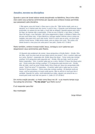 66
Amados, mesmo na disciplina
Quando o povo de Israel estava sendo disciplinado na Babilônia, Deus tinha idéia
clara sobre seus próprios sentimentos por aquele povo embora tivesse permitido
que passassem pela disciplina.
1 Mas agora, povo de Israel, o Deus que o criou diz: "Não tenha medo, pois eu o
salvarei; eu o chamei pelo seu nome, e você é meu. 2 Quando você atravessar águas
profundas, eu estarei ao seu lado, e você não se afogará. Quando passar pelo meio
do fogo, as chamas não o queimarão. 3 Pois eu sou o Eterno, o seu Deus, o Santo
Deus de Israel, o seu Salvador. Dei como pagamento o Egito, a Etiópia e Seba a fim
de que você fosse meu. 4 Para libertá-lo, entrego nações inteiras como o preço do
resgate, pois para mim você vale muito. Você é o povo que eu amo, um povo que
merece muita honra. 5 Não tenha medo, pois eu estou com você. "Do Leste e do
Oeste levarei o meu povo de volta para o seu país. (Isaías 43:1-5 BLH)
Pedro também, embora tivesse traído Jesus, conseguiu ouvir palavras que
despertaram seus sentimentos pelo Mestre.
15 Quando eles acabaram de comer, Jesus perguntou a Simão Pedro: -Simão, filho
de João, você me ama mais do que estes outros me amam? -Sim, o senhor sabe que
eu o amo, Senhor! -respondeu ele. Então Jesus lhe disse: -Tome conta das minhas
ovelhas! 16 E perguntou pela segunda vez: -Simão, filho de João, você me ama?
Pedro respondeu: -Sim, o senhor sabe que eu o amo, Senhor! E Jesus lhe disse outra
vez: -Tome conta das minhas ovelhas! 17 E perguntou pela terceira vez: -Simão,
filho de João, você me ama? Então Pedro ficou triste por Jesus ter perguntado três
vezes: "Você me ama?" E respondeu: -O senhor sabe tudo e sabe que eu o amo,
Senhor! E Jesus ordenou: -Tome conta das minhas ovelhas. 18 Quando você era
moço, você se aprontava e ia para onde queria. Mas eu afirmo a você que isto é
verdade: Quando for velho, você estenderá as mãos, alguém vai amarrá-las e o
levará para onde você não vai querer ir. (João 21:15-18 BLH)
Em minha oração percebo –o modo como Deus me vê - e ao mesmo tempo ouço
Sua pergunta amorosa - “Tu me amas” que Pedro ouviu?
É só responder para Ele!
Boa meditação!
Jorge Wilson
 