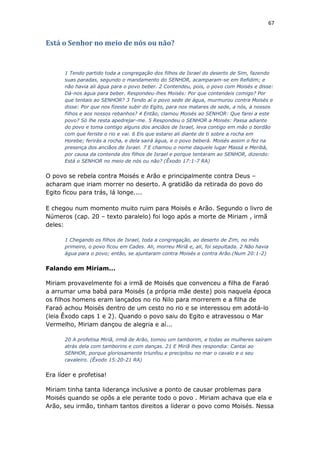 67
Está o Senhor no meio de nós ou não?
1 Tendo partido toda a congregação dos filhos de Israel do deserto de Sim, fazendo
suas paradas, segundo o mandamento do SENHOR, acamparam-se em Refidim; e
não havia ali água para o povo beber. 2 Contendeu, pois, o povo com Moisés e disse:
Dá-nos água para beber. Respondeu-lhes Moisés: Por que contendeis comigo? Por
que tentais ao SENHOR? 3 Tendo aí o povo sede de água, murmurou contra Moisés e
disse: Por que nos fizeste subir do Egito, para nos matares de sede, a nós, a nossos
filhos e aos nossos rebanhos? 4 Então, clamou Moisés ao SENHOR: Que farei a este
povo? Só lhe resta apedrejar-me. 5 Respondeu o SENHOR a Moisés: Passa adiante
do povo e toma contigo alguns dos anciãos de Israel, leva contigo em mão o bordão
com que feriste o rio e vai. 6 Eis que estarei ali diante de ti sobre a rocha em
Horebe; ferirás a rocha, e dela sairá água, e o povo beberá. Moisés assim o fez na
presença dos anciãos de Israel. 7 E chamou o nome daquele lugar Massá e Meribá,
por causa da contenda dos filhos de Israel e porque tentaram ao SENHOR, dizendo:
Está o SENHOR no meio de nós ou não? (Êxodo 17:1-7 RA)
O povo se rebela contra Moisés e Arão e principalmente contra Deus –
acharam que iriam morrer no deserto. A gratidão da retirada do povo do
Egito ficou para trás, lá longe....
E chegou num momento muito ruim para Moisés e Arão. Segundo o livro de
Números (cap. 20 – texto paralelo) foi logo após a morte de Miriam , irmã
deles:
1 Chegando os filhos de Israel, toda a congregação, ao deserto de Zim, no mês
primeiro, o povo ficou em Cades. Ali, morreu Miriã e, ali, foi sepultada. 2 Não havia
água para o povo; então, se ajuntaram contra Moisés e contra Arão.(Num 20:1-2)
Falando em Miriam...
Miriam provavelmente foi a irmã de Moisés que convenceu a filha de Faraó
a arrumar uma babá para Moisés (a própria mãe deste) pois naquela época
os filhos homens eram lançados no rio Nilo para morrerem e a filha de
Faraó achou Moisés dentro de um cesto no rio e se interessou em adotá-lo
(leia Êxodo caps 1 e 2). Quando o povo saiu do Egito e atravessou o Mar
Vermelho, Miriam dançou de alegria e aí...
20 A profetisa Miriã, irmã de Arão, tomou um tamborim, e todas as mulheres saíram
atrás dela com tamborins e com danças. 21 E Miriã lhes respondia: Cantai ao
SENHOR, porque gloriosamente triunfou e precipitou no mar o cavalo e o seu
cavaleiro. (Êxodo 15:20-21 RA)
Era líder e profetisa!
Miriam tinha tanta liderança inclusive a ponto de causar problemas para
Moisés quando se opôs a ele perante todo o povo . Miriam achava que ela e
Arão, seu irmão, tinham tantos direitos a liderar o povo como Moisés. Nessa
 