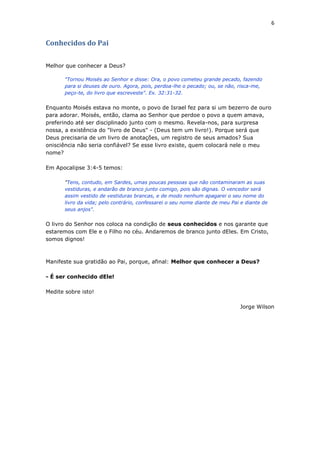 6
Conhecidos do Pai
Melhor que conhecer a Deus?
"Tornou Moisés ao Senhor e disse: Ora, o povo cometeu grande pecado, fazendo
para si deuses de ouro. Agora, pois, perdoa-lhe o pecado; ou, se não, risca-me,
peço-te, do livro que escreveste". Ex. 32:31-32.
Enquanto Moisés estava no monte, o povo de Israel fez para si um bezerro de ouro
para adorar. Moisés, então, clama ao Senhor que perdoe o povo a quem amava,
preferindo até ser disciplinado junto com o mesmo. Revela-nos, para surpresa
nossa, a existência do "livro de Deus" - (Deus tem um livro!). Porque será que
Deus precisaria de um livro de anotações, um registro de seus amados? Sua
onisciência não seria confiável? Se esse livro existe, quem colocará nele o meu
nome?
Em Apocalipse 3:4-5 temos:
"Tens, contudo, em Sardes, umas poucas pessoas que não contaminaram as suas
vestiduras, e andarão de branco junto comigo, pois são dignas. O vencedor será
assim vestido de vestiduras brancas, e de modo nenhum apagarei o seu nome do
livro da vida; pelo contrário, confessarei o seu nome diante de meu Pai e diante de
seus anjos".
O livro do Senhor nos coloca na condição de seus conhecidos e nos garante que
estaremos com Ele e o Filho no céu. Andaremos de branco junto dEles. Em Cristo,
somos dignos!
Manifeste sua gratidão ao Pai, porque, afinal: Melhor que conhecer a Deus?
- É ser conhecido dEle!
Medite sobre isto!
Jorge Wilson
 