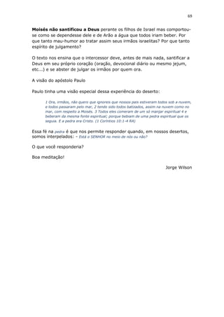 69
Moisés não santificou a Deus perante os filhos de Israel mas comportou-
se como se dependesse dele e de Arão a água que todos iriam beber. Por
que tanto mau-humor ao tratar assim seus irmãos israelitas? Por que tanto
espírito de julgamento?
O texto nos ensina que o intercessor deve, antes de mais nada, santificar a
Deus em seu próprio coração (oração, devocional diário ou mesmo jejum,
etc...) e se abster de julgar os irmãos por quem ora.
A visão do apóstolo Paulo
Paulo tinha uma visão especial dessa experiência do deserto:
1 Ora, irmãos, não quero que ignoreis que nossos pais estiveram todos sob a nuvem,
e todos passaram pelo mar, 2 tendo sido todos batizados, assim na nuvem como no
mar, com respeito a Moisés. 3 Todos eles comeram de um só manjar espiritual 4 e
beberam da mesma fonte espiritual; porque bebiam de uma pedra espiritual que os
seguia. E a pedra era Cristo. (1 Coríntios 10:1-4 RA)
Essa fé na pedra é que nos permite responder quando, em nossos desertos,
somos interpelados: - Está o SENHOR no meio de nós ou não?
O que você responderia?
Boa meditação!
Jorge Wilson
 