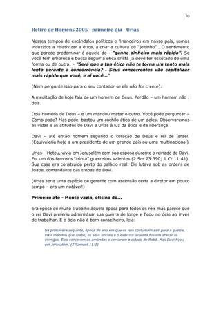 70
Retiro de Homens 2005 - primeiro dia - Urias
Nesses tempos de escândalos políticos e financeiros em nosso país, somos
induzidos a relativizar a ética, a criar a cultura do “jeitinho” . O sentimento
que parece predominar é aquele do - ”ganhe dinheiro mais rápido”. Se
você tem empresa e busca seguir a ética cristã já deve ter escutado de uma
forma ou de outra: - “Será que a tua ética não te torna um tanto mais
lento perante a concorrência? . Seus concorrentes vão capitalizar
mais rápido que você, e aí você...”
(Nem pergunte isso para o seu contador se ele não for crente).
A meditação de hoje fala de um homem de Deus. Perdão – um homem não ,
dois.
Dois homens de Deus – e um mandou matar o outro. Você pode perguntar –
Como pode? Mas pode, bastou um cochilo ético de um deles. Observaremos
as vidas e as atitudes de Davi e Urias à luz da ética e da liderança.
Davi – até então homem segundo o coração de Deus e rei de Israel.
(Equivaleria hoje a um presidente de um grande país ou uma multinacional)
Urias – Heteu, vivia em Jerusalém com sua esposa durante o reinado de Davi.
Foi um dos famosos “trinta” guerreiros valentes (2 Sm 23:390; 1 Cr 11:41).
Sua casa era construída perto do palácio real. Ele lutava sob as ordens de
Joabe, comandante das tropas de Davi.
(Urias seria uma espécie de gerente com ascensão certa a diretor em pouco
tempo – era um notável!)
Primeiro ato - Mente vazia, oficina do...
Era época de muito trabalho àquela época para todos os reis mas parece que
o rei Davi preferiu administrar sua guerra de longe e ficou no ócio ao invés
de trabalhar. E o ócio não é bom conselheiro, leia:
Na primavera seguinte, época do ano em que os reis costumam sair para a guerra,
Davi mandou que Joabe, os seus oficiais e o exército israelita fossem atacar os
inimigos. Eles venceram os amonitas e cercaram a cidade de Rabá. Mas Davi ficou
em Jerusalém. (2 Samuel 11:1)
 