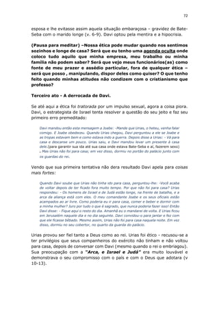 72
esposa e lhe evitasse assim aquela situação embaraçosa – gravidez de Bate-
Seba com o marido longe (v. 6-9). Davi optou pela mentira e a hipocrisia.
(Pausa para meditar) –Nossa ética pode mudar quando nos sentimos
sozinhos e longe de casa? Será que eu tenho uma agenda oculta onde
coloco tudo aquilo que minha empresa, meu trabalho ou minha
família não podem saber? Será que vejo meus funcionários(as) como
fonte de meu prazer e assédio particular, fora de qualquer ética –
será que posso , manipulando, dispor deles como quiser? O que tenho
feito quando minhas atitudes não condizem com o cristianismo que
professo?
Terceiro ato - A derrocada de Davi.
Se até aqui a ética foi tratorada por um impulso sexual, agora a coisa piora.
Davi, o estrategista de Israel tenta resolver a questão do seu jeito e faz seu
primeiro erro premeditado:
Davi mandou então esta mensagem a Joabe: -Mande que Urias, o heteu, venha falar
comigo. E Joabe obedeceu. Quando Urias chegou, Davi perguntou a ele se Joabe e
as tropas estavam bem e como estava indo a guerra. Depois disse a Urias: - Vá para
casa e descanse um pouco. Urias saiu, e Davi mandou levar um presente à casa
dele.(para garantir sua ida até sua casa onde estava Bate-Seba e aí, fazerem sexo)
. Mas Urias não foi para casa; em vez disso, dormiu no portão do palácio junto com
os guardas do rei.
Vendo que sua primeira tentativa não dera resultado Davi apela para coisas
mais fortes:
Quando Davi soube que Urias não tinha ido para casa, perguntou-lhe: -Você acaba
de voltar depois de ter ficado fora muito tempo. Por que não foi para casa? Urias
respondeu: - Os homens de Israel e de Judá estão longe, na frente de batalha, e a
arca da aliança está com eles. O meu comandante Joabe e os seus oficiais estão
acampados ao ar livre. Como poderia eu ir para casa, comer e beber e dormir com
a minha mulher? Juro por tudo o que é sagrado, que nunca poderia fazer isso! Então
Davi disse: - Fique aqui o resto do dia. Amanhã eu o mandarei de volta. E Urias ficou
em Jerusalém naquele dia e no dia seguinte. Davi convidou-o para jantar e fez com
que ele ficasse bêbado. Mesmo assim, Urias não foi para casa naquela noite. Em vez
disso, dormiu no seu cobertor, no quarto da guarda do palácio.
Urias provou ser fiel tanto a Deus como ao rei. Urias foi ético - recusou-se a
ter privilégios que seus companheiros do exército não tinham e não voltou
para casa, depois de conversar com Davi (mesmo quando o rei o embriagou).
Sua preocupação com a “Arca, e Israel e Judá” era muito louvável e
demonstrava o seu compromisso com o país e com o Deus que adotara (v
10-13).
 