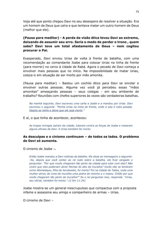73
Veja até que ponto chegou Davi no seu desespero de resolver a situação. Era
um homem de Deus que caíra e que tentava matar um outro homem de Deus
(melhor que ele).
(Pausa para meditar) - A perda da visão ética levou Davi ao extremo,
deixando de assumir seu erro. Seria o medo de perder o trono , quem
sabe? Davi teve um total afastamento de Deus – nem cogitou
procurar o Pai.
Exasperado, Davi enviou Urias de volta à frente de batalha, com uma
recomendação ao comandante Joabe para colocar Urias na linha de frente
(para morrer) no cerco à cidade de Rabá. Agora o pecado de Davi começa a
envolver mais pessoas que no início. Na impossibilidade de matar Urias,
coloca-o em situação de ser morto por mão amonita.
(Pausa para meditar) – Bastou um cochilo ético para Davi se enrolar e
envolver outras pessoas. Alguma vez você já percebeu essas “mãos
amonitas” ameaçando pessoas – seus colegas - em seu ambiente de
trabalho? Reuniões com chefes superiores às vezes são verdadeiras batalhas.
Na manhã seguinte, Davi escreveu uma carta a Joabe e a mandou por Urias. Davi
escreveu o seguinte: "Ponha Urias na linha de frente, onde a luta é mais pesada.
Depois se retire e deixe que ele seja morto."
E aí, o que tinha de acontecer, aconteceu:
As tropas inimigas saíram da cidade, lutaram contra as forças de Joabe e mataram
alguns oficiais de Davi. E Urias também foi morto.
As desculpas e o cinismo continuam – de todos os lados. O problema
de Davi só aumenta.
O cinismo de Joabe -.
Então Joabe mandou a Davi notícias da batalha. Ele disse ao mensageiro o seguinte:
-Se, depois que você contar ao rei tudo sobre a batalha, ele ficar zangado e
perguntar: "Por que vocês chegaram tão perto da cidade para lutar com eles? Não
viram que eles poderiam atirar flechas do alto da muralha? Vocês não se lembram
como Abimeleque, filho de Jerubesete, foi morto? Foi na cidade de Tebes, onde uma
mulher atirou de cima da muralha uma pedra de moinho e o matou. Então por que
vocês chegaram tão perto da muralha?" Se o rei perguntar isso, responda: "Urias,
seu oficial, também foi morto." (2 Sm 11:24)
Joabe mostra-se um general inescrupuloso que compactua com a proposta
infame e assassina seu amigo e companheiro de armas – Urias.
O cinismo de Davi –
 