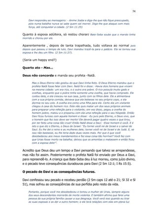 74
Davi respondeu ao mensageiro: - Anime Joabe e diga-lhe que não fique preocupado,
pois numa batalha nunca se sabe quem vai morrer. Diga-lhe que ataque com mais
força, até conquistar a cidade. (2 Sm 11:25)
Quanto à esposa adúltera, só restou chorar: Bate-Seba soube que o marido tinha
morrido e chorou por ele.
Aparentemente , depois de tanta trapalhada, tudo voltava ao normal pois
depois que passou o tempo de luto, Davi mandou trazê-la para o palácio. Ela se tornou sua
esposa e lhe deu um filho. (2 Sm 11:27).
(Seria um happy end?)
Quarto ato - Mas...
Deus não concorda e manda seu profeta -Natã.
Mas o Deus Eterno não gostou do que Davi tinha feito. O Deus Eterno mandou que o
profeta Natã fosse falar com Davi. Natã foi e disse: -Havia dois homens que viviam
na mesma cidade: um era rico, e o outro era pobre. O rico possuía muito gado e
ovelhas, enquanto que o pobre tinha somente uma ovelha, que havia comprado. Ele
cuidou dela, e ela cresceu na sua casa, junto com os filhos dele. Ele a alimentava
com a sua própria comida, deixava que ela bebesse no seu próprio copo, e ela
dormia no seu colo. A ovelha era como uma filha para ele. Certo dia um visitante
chegou à casa do homem rico. Este não quis matar um dos seus próprios animais
para preparar uma refeição para o visitante; em vez disso, pegou a ovelha do
homem pobre, matou-a e preparou com ela uma refeição para o seu hóspede. Então
Davi ficou furioso com aquele homem e disse: -Eu juro pelo Eterno, o Deus vivo, que
o homem que fez isso deve ser morto! Ele deverá pagar quatro vezes o que tirou,
por ter feito uma coisa tão cruel! Então Natã disse a Davi: -Esse homem é você. E é
isto o que diz o Eterno, o Deus de Israel: “Eu tornei você rei de Israel e o salvei de
Saul. Eu lhe dei o reino e as mulheres dele; tornei você rei de Israel e de Judá. E, se
isso não bastasse, eu lhe teria dado duas vezes mais. Por que é que você
desobedeceu aos meus mandamentos e fez essa coisa tão horrível? Você fez com
que Urias fosse morto na batalha; deixou que os amonitas o matassem e então ficou
com a esposa dele!”.
Acredito que Deus deu um tempo a Davi pensando que talvez se arrependesse,
mas não foi assim. Posteriormente o profeta Natã foi enviado por Deus a Davi,
para repreendê-lo. A criança que Bate-Seba deu à luz morreu, como juízo divino,
e o pecado teve consequências duradouras para Davi (2 Sm 12:1; I Rs 15:5).
O pecado de Davi e as consequências futuras.
Davi confessou seu pecado e recebeu perdão (2 Sm caps 12 até o 21; Sl 32 e Sl
51), mas sofreu as conseqüências de sua perfídia pelo resto da vida.
Portanto, porque você me desobedeceu e tomou a mulher de Urias, sempre alguns
dos seus descendentes morrerão de morte violenta. E também afirmo que farei uma
pessoa da sua própria família causar a sua desgraça. Você verá isso quando eu tirar
as suas esposas e as der a outro homem; e ele terá relações com elas em plena luz
 