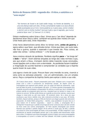 77
Retiro de Homens 2005 - segundo dia - O ético, o antiético e o
“sem-noção”
“Os homens de Israel e de Judá estão longe, na frente de batalha, e a
arca da aliança está com eles. O meu comandante Joabe e os seus oficiais
estão acampados ao ar livre. Como poderia eu ir para casa, comer e beber
e dormir com a minha mulher? Juro por tudo o que é sagrado, que nunca
poderia fazer isso!” (2 Samuel 11:11 BLH)
Ontem meditamos sobre Urias e Davi. Vimos que o “ser ético” depende de
decidirmos levar Deus a sério. Lembram-se quando Davi insistiu em que
Urias fosse para casa, Urias respondeu:
Urias havia desenvolvera senso ético no tempo certo, antes da guerra, e
agora sabia o que fazer, que atitudes tomar. Vimos que Davi, por outro lado,
não fora a guerra, quando o esperado é que tivesse ido. Ficou ocioso, ao
sabor dos ventos - ventos eróticos “ - e foi levado por eles.
Jesus ensinou através de parábolas. Parábola significa para = “ao longo de”
e bola = “atirar”. Eram estórias lançadas ao longo das vidas normais e que,
aos que amam a Deus, irrompem dentro deles trazendo novas convicções,
novas ligações com a vida e com a eternidade . As parábolas faziam trabalhar
a imaginação do ouvinte fazendo-o compreender as verdades que o Espírito
queria trazer às suas vidas.
Leia agora o texto de Lucas. Procure fazer uma imersão na cena, vivencie a
cena como se estivesse presente – ora um administrador, ora um simples
servo. Peça a companhia do Espírito Santo para aplicar o texto a sua vida:
35 E Jesus disse ainda: -Fiquem preparados para tudo: Estejam com a roupa bem
presa com o cinto e conservem as lamparinas acesas. 36 Sejam como os
empregados que esperam pelo patrão, que vai voltar da festa de casamento. Logo
que ele bate na porta, os empregados vão abrir. 37 Felizes aqueles empregados que
o patrão encontra acordados e preparados! Eu afirmo a vocês que isto é verdade: O
próprio patrão se preparará para servi-los, mandará que se sentem à mesa e ele
mesmo os servirá. 38 Eles serão felizes se o patrão os encontrar alertas, mesmo que
chegue à meia-noite ou até mais tarde. 39 Lembrem disto: Se o dono da casa
soubesse a que hora o ladrão viria, não o deixaria arrombar a sua casa. 40 Vocês,
também, fiquem alertas, porque o Filho do Homem vai chegar quando não estiverem
esperando. 41 Então Pedro perguntou: - Senhor, essa parábola é só para nós ou é
para todos? 42 O Senhor respondeu: - Quem é, então, o empregado fiel e
inteligente? É aquele que o patrão encarrega de tomar conta da casa e de dar comida
na hora certa aos outros empregados. 43 Feliz aquele empregado que estiver
fazendo isso quando o patrão chegar! 44 Eu afirmo a vocês que, de fato, o patrão
vai colocá-lo como encarregado de toda a sua propriedade. 45 Mas imaginem o que
acontecerá se aquele empregado pensar que o seu patrão está demorando muito
para voltar. E imaginem que esse empregado comece a bater nos outros empregados
e empregadas e a comer e a beber até ficar bêbado. 46 Então o patrão voltará no
 