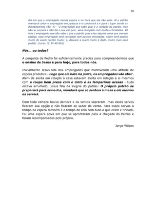 78
dia em que o empregado menos espera e na hora que ele não sabe. Aí o patrão
mandará cortar o empregado em pedaços e o condenará a ir para o lugar aonde os
desobedientes vão. 47 - O empregado que sabe qual é a vontade do patrão, mas
não se prepara e não faz o que ele quer, será castigado com muitas chicotadas. 48
Mas o empregado que não sabe o que o patrão quer e faz alguma coisa que merece
castigo, esse empregado será castigado com poucas chicotadas. Assim será pedido
muito de quem recebe muito; e, daquele a quem muito é dado, muito mais será
pedido. (Lucas 12:35-48 BLH)
Nós... ou todos?
A pergunta de Pedro foi suficientemente precisa para compreendermos que
o ensino de Jesus é para hoje, para todos nós.
Inicialmente Jesus fala dos empregados que mantiveram uma atitude de
espera produtiva - Logo que ele bate na porta, os empregados vão abrir.
Além de alerta em relação à casa estavam alerta em relação a si mesmos
com a roupa bem presa com o cinto e as lamparinas acesas - tudo
estava arrumado. Jesus fala da alegria do patrão: O próprio patrão se
preparará para servi-los, mandará que se sentem à mesa e ele mesmo
os servirá.
Com toda certeza houve demora e os ventos sopraram ,mas esses servos
fizeram sua opção e não ficaram ao sabor do vento. Para esses servos o
tempo da espera também é o tempo do zelo com tudo o que eram e tinham.
Foi uma espera ativa em que se aprontaram para a chegada do Patrão e
foram recompensados pelo próprio.
Jorge Wilson
 