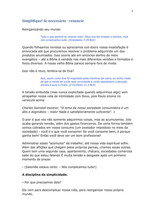 7
Simplifique! Se necessário - renuncie
Reorganizando seu mundo
Tudo o que aprendi se resume nisto: Deus nos fez simples e direitos, mas
nós complicamos tudo. (Eclesiastes 7:29 BLH)
Quando folheamos revistas ou apreciamos out-doors nossa insatisfação é
provocada até que procuremos resolver o problema adquirindo um dos
produtos anunciados. Isso ocorre até em anúncios dentro do meio
evangélico – até a Bíblia é vendida nas mais diferentes versões e formatos e
focos diversos. A nossa velha Bíblia parece sempre fora de moda.
Isso não é novo, lembra-se de Eva?
Pois, assim como Eva foi enganada pelas mentiras da cobra, eu tenho medo
de que a mente de vocês seja corrompida e vocês abandonem a devoção
sincera e pura a Cristo. (2 Coríntios 11:3 BLH)
A tensão embutida (mas nunca explicitada quando adquirimos algo) vem
atrapalhar nossa vida de intimidade com Deus, pois Paulo ensina no
versículo acima
Charles Swindoll escreve: "O lema da nossa sociedade consumidora é um
alto e dogmático – mais! Nada é satisfatoriamente suficiente". 1
O pior é que nós não somente adquirimos coisas, mas as acumulamos. Isto
acaba gerando tensão, além dos gastos financeiros. De certa forma também
somos cobrados em nosso consumo (um avaliador impiedoso no meio da
sociedade) - você é o que você consome! Se você consome bem, é porque
ganha bem! Então você deve ser um bom profissional!
Administrar esses "acúmulos" dá trabalho; até nossa vida espiritual sofre.
Além das aflições que chegam pelas próprias pernas, criamos essas outras.
Quem tem uma segunda casa, apartamento, chácara, sociedades comercias
sabe do que estou falando É muita tensão e desgaste após um primeiro
momento de prazer.
- (Salomão estava certo: - Nós complicamos tudo!)
A disciplina da simplicidade.
- Por que precisamos dela?
Ela vem para descomplicar nossa vida, para reorganizar nosso próprio
mundo.
 