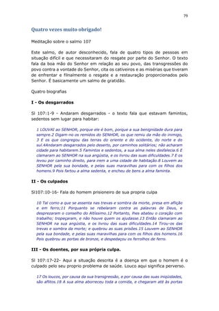 79
Quatro vezes muito obrigado!
Meditação sobre o salmo 107
Este salmo, de autor desconhecido, fala de quatro tipos de pessoas em
situação difícil e que necessitaram do resgate por parte do Senhor. O texto
fala da boa mão do Senhor em relação ao seu povo, das transgressões do
povo contra a vontade do Senhor, cita os cativeiros e as misérias que tiveram
de enfrentar e filnalmente o resgate e a restauração proporcionados pelo
Senhor. É basicamente um salmo de gratidão.
Quatro biografias
I - Os desgarrados
Sl 107:1-9 - Andaram desgarrados - o texto fala que estavam famintos,
sedentos sem lugar para habitar:
1 LOUVAI ao SENHOR, porque ele é bom, porque a sua benignidade dura para
sempre.2 Digam-no os remidos do SENHOR, os que remiu da mão do inimigo,
3 E os que congregou das terras do oriente e do ocidente, do norte e do
sul.4Andaram desgarrados pelo deserto, por caminhos solitários; não acharam
cidade para habitarem.5 Famintos e sedentos, a sua alma neles desfalecia.6 E
clamaram ao SENHOR na sua angústia, e os livrou das suas dificuldades.7 E os
levou por caminho direito, para irem a uma cidade de habitação.8 Louvem ao
SENHOR pela sua bondade, e pelas suas maravilhas para com os filhos dos
homens.9 Pois fartou a alma sedenta, e encheu de bens a alma faminta.
II - Os culpados
Sl107:10-16- Fala do homem prisioneiro de sua propria culpa
10 Tal como a que se assenta nas trevas e sombra da morte, presa em aflição
e em ferro;11 Porquanto se rebelaram contra as palavras de Deus, e
desprezaram o conselho do Altíssimo.12 Portanto, lhes abateu o coração com
trabalho; tropeçaram, e não houve quem os ajudasse.13 Então clamaram ao
SENHOR na sua angústia, e os livrou das suas dificuldades.14 Tirou-os das
trevas e sombra da morte; e quebrou as suas prisões.15 Louvem ao SENHOR
pela sua bondade, e pelas suas maravilhas para com os filhos dos homens.16
Pois quebrou as portas de bronze, e despedaçou os ferrolhos de ferro.
III - Os doentes, por sua própria culpa.
Sl 107:17-22- Aqui a situação descrita é a doença em que o homem é o
culpado pelo seu proprio problema de saúde. Louco aqui significa perverso.
17 Os loucos, por causa da sua transgressão, e por causa das suas iniqüidades,
são aflitos.18 A sua alma aborreceu toda a comida, e chegaram até às portas
 