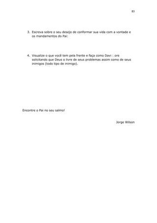 83
3. Escreva sobre o seu desejo de conformar sua vida com a vontade e
os mandamentos do Pai:
4. Visualize o que você tem pela frente e faça como Davi : ore
solicitando que Deus o livre de seus problemas assim como de seus
inimigos (todo tipo de inimigo).
Encontre o Pai no seu salmo!
Jorge Wilson
 