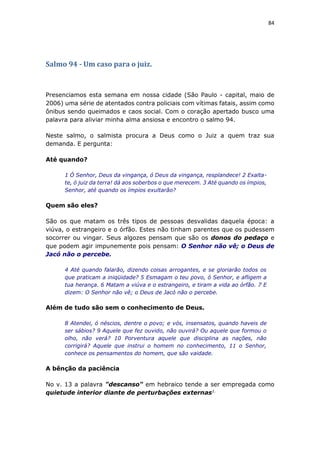 84
Salmo 94 - Um caso para o juiz.
Presenciamos esta semana em nossa cidade (São Paulo - capital, maio de
2006) uma série de atentados contra policiais com vítimas fatais, assim como
ônibus sendo queimados e caos social. Com o coração apertado busco uma
palavra para aliviar minha alma ansiosa e encontro o salmo 94.
Neste salmo, o salmista procura a Deus como o Juiz a quem traz sua
demanda. E pergunta:
Até quando?
1 Ó Senhor, Deus da vingança, ó Deus da vingança, resplandece! 2 Exalta-
te, ó juiz da terra! dá aos soberbos o que merecem. 3 Até quando os ímpios,
Senhor, até quando os ímpios exultarão?
Quem são eles?
São os que matam os três tipos de pessoas desvalidas daquela época: a
viúva, o estrangeiro e o órfão. Estes não tinham parentes que os pudessem
socorrer ou vingar. Seus algozes pensam que são os donos do pedaço e
que podem agir impunemente pois pensam: O Senhor não vê; o Deus de
Jacó não o percebe.
4 Até quando falarão, dizendo coisas arrogantes, e se gloriarão todos os
que praticam a iniqüidade? 5 Esmagam o teu povo, ó Senhor, e afligem a
tua herança. 6 Matam a viúva e o estrangeiro, e tiram a vida ao órfão. 7 E
dizem: O Senhor não vê; o Deus de Jacó não o percebe.
Além de tudo são sem o conhecimento de Deus.
8 Atendei, ó néscios, dentre o povo; e vós, insensatos, quando haveis de
ser sábios? 9 Aquele que fez ouvido, não ouvirá? Ou aquele que formou o
olho, não verá? 10 Porventura aquele que disciplina as nações, não
corrigirá? Aquele que instrui o homem no conhecimento, 11 o Senhor,
conhece os pensamentos do homem, que são vaidade.
A bênção da paciência
No v. 13 a palavra "descanso" em hebraico tende a ser empregada como
quietude interior diante de perturbações externas1.
 