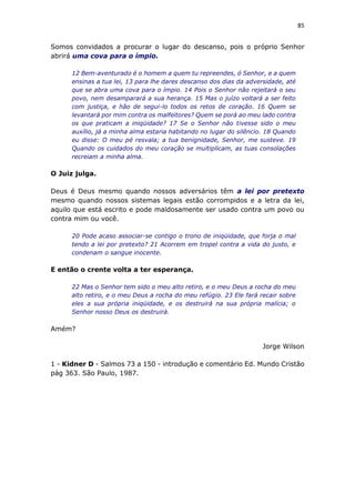 85
Somos convidados a procurar o lugar do descanso, pois o próprio Senhor
abrirá uma cova para o ímpio.
12 Bem-aventurado é o homem a quem tu repreendes, ó Senhor, e a quem
ensinas a tua lei, 13 para lhe dares descanso dos dias da adversidade, até
que se abra uma cova para o ímpio. 14 Pois o Senhor não rejeitará o seu
povo, nem desamparará a sua herança. 15 Mas o juízo voltará a ser feito
com justiça, e hão de segui-lo todos os retos de coração. 16 Quem se
levantará por mim contra os malfeitores? Quem se porá ao meu lado contra
os que praticam a iniqüidade? 17 Se o Senhor não tivesse sido o meu
auxílio, já a minha alma estaria habitando no lugar do silêncio. 18 Quando
eu disse: O meu pé resvala; a tua benignidade, Senhor, me susteve. 19
Quando os cuidados do meu coração se multiplicam, as tuas consolações
recreiam a minha alma.
O Juiz julga.
Deus é Deus mesmo quando nossos adversários têm a lei por pretexto
mesmo quando nossos sistemas legais estão corrompidos e a letra da lei,
aquilo que está escrito e pode maldosamente ser usado contra um povo ou
contra mim ou você.
20 Pode acaso associar-se contigo o trono de iniqüidade, que forja o mal
tendo a lei por pretexto? 21 Acorrem em tropel contra a vida do justo, e
condenam o sangue inocente.
E então o crente volta a ter esperança.
22 Mas o Senhor tem sido o meu alto retiro, e o meu Deus a rocha do meu
alto retiro, e o meu Deus a rocha do meu refúgio. 23 Ele fará recair sobre
eles a sua própria iniqüidade, e os destruirá na sua própria malícia; o
Senhor nosso Deus os destruirá.
Amém?
Jorge Wilson
1 - Kidner D - Salmos 73 a 150 - introdução e comentário Ed. Mundo Cristão
pág 363. São Paulo, 1987.
 